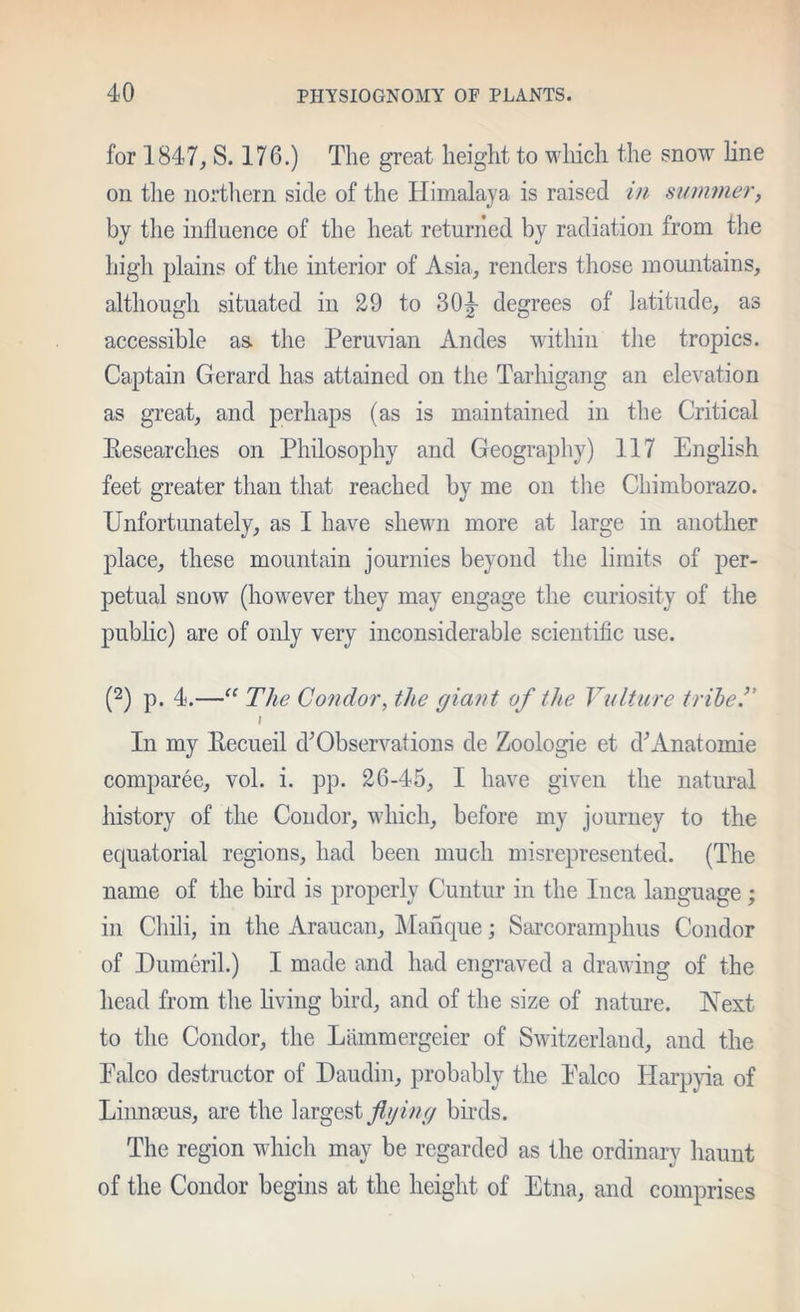 for 1847, S. 176.) The great height to wliich the snow line on the northern side of the Himalaya is raised /u summer, by the influence of the heat returried by radiation from the high plains of the interior of Asia, renders those mountains, although situated in 29 to 30|- degrees of latitude, as accessible as. the Peruvian Andes within the tropics. Captain Gerard has attained on the Tarhigang an elevation as great, and perhaps (as is maintained in the Critical Eesearches on Philosophy and Geography) 117 English feet greater than that reached by me on the Chimborazo. Unfortunately, as I have shewn more at large in another place, these mountain journies beyond the limits of per- petual snow (however they may engage the curiosity of the public) are of only very inconsiderable scientific use. (2) p. 4.—The Condor, the giant of the Viiltiire tribe.” I In my Eecueil d^Observations de Zoologie et d^Anatomic comparee, vol. i. pp. 26-45, I have given the natural history of the Condor, which, before my journey to the equatorial regions, had been much misrepresented. (The name of the bird is properly Cuiitur in the Inca language; in Chili, in the Araucan, IManque; Sarcoramphus Condor of Dumeril.) I made and had engraved a drawing of the head from the living bird, and of the size of nature. Next to the Condor, the Liimmergeier of Switzerland, and the Palco destructor of Haudin, probably the Palco Harpjda of Linnaeus, are the flging bii-ds. The region which may be regarded as the ordinary haunt of the Condor begins at the height of Etna, and comprises