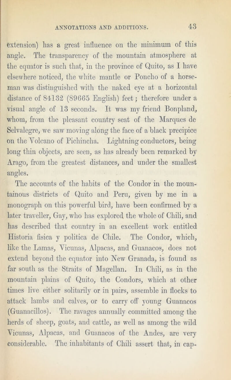 Extension) has a great influence on the minimum of this angle. The transparency of the mountain atmosphere at the equator is such that^ in the province of Quito^ as I have elsewhere noticed, the wliite mantle or Poncho of a horse- man was distinguished with the naked eye at a horizontal distance of 84132 (89665 English) feet; therefore under a visual angle of 13 seconds. It was my friend Bonpland, wdiom, from the pleasant country seat of the Marques de Selvalegre, we saw moving along the face of a black precipice on tlie Volcano of Pichincha. Lightning conductors, being long thin objects, are seen, as has already been remarked by Arago, from the greatest distances, and under the smallest angles. The accounts of the habits of the Condor in the moun- tainous districts of Quito and Peru, given by me in a monograph on this powerful bird, have been confirmed by a later traveller. Gay, who has explored the whole of Chili, and has described that country in an excellent work entitled Historia fisica y politica de Chile. The Condor, which, like the Lamas, Vicunas, Alpacas, and Guanacos, does not extend beyond the equator into New Granada, is found as far south as the Straits of Magellan. In Chili, as in the mountain plains of Quito, the Condors, which at other times live either solitarily or in pairs, assemble in floeks to attack lambs and calves, or to carry ofl’ young Guanacos (Guanacillos). The ravages annually committed among the herds of sheep, goats, and cattle, as M'ell as among the wild Vicunas, Alpacas, and Guanacos of the Andes, are very considerable. The inhabitants of Chili assert that, in cap-