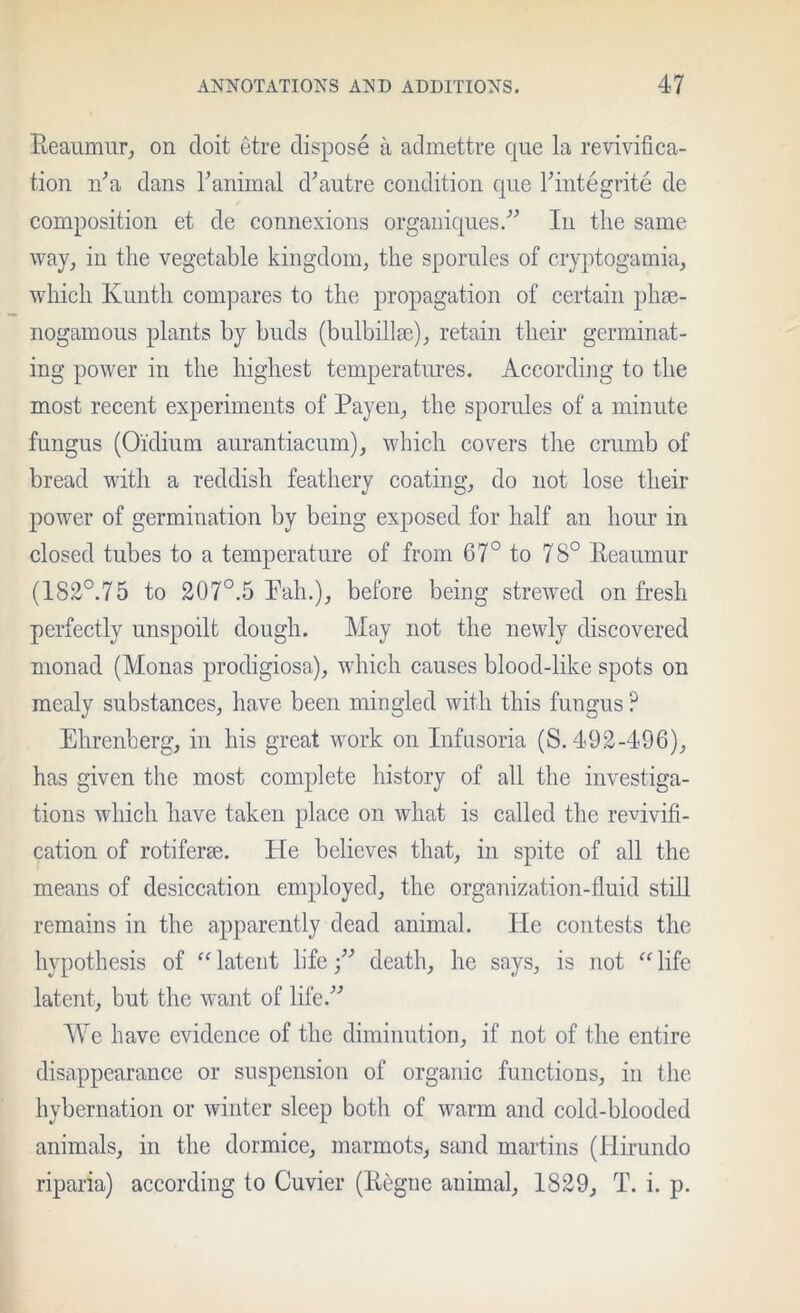 Keaiimiirj on doit etre dispose ii admettre que la revivifica- tion n^a dans ranimal d^autre condition qiie Fintegrite de composition et de connexions organiqiies.'’'’ In the same way, in the vegetable kingdom, the sporules of cryptogamia, which Kuntli compares to the propagation of certain phse- nogamous plants by buds (bulbillm), retain their germinat- ing power in the highest temperatimes. According to tlie most recent experiments of Payen, the spornles of a minute fungus (Oidium aurantiacum), which covers the crumb of bread with a reddish feathery coating, do not lose their power of germination by being exposed for half an hom* in closed tubes to a temperature of from 67° to 78° Eeaumur (182°.75 to 207°.5 Pah.), before being strewed on fresh perfectly unspoilt dough. May not the newly discovered monad (Monas prodigiosa), which causes blood-like spots on mealy substances, have been mingled with this fungus ? Ehrenberg, in his great work on Infusoria (S. 492-496), has given the most complete history of all the investiga- tions which have taken place on what is called the revivifi- cation of rotiferse. He believes that, in spite of all the means of desiccation employed, the organization-fluid still remains in the apparently dead animal. He contests the hypothesis of “ latent lifedeath, he says, is not life latent, but the want of life.'’^ We have evidence of the diminution, if not of the entire disappearance or suspension of organic functions, in the hybernation or winter sleep both of warm and cold-blooded animals, in the dormice, marmots, sand martins (Hirundo riparia) according to Cuvier (Kegne animal, 1829, T. i. p.