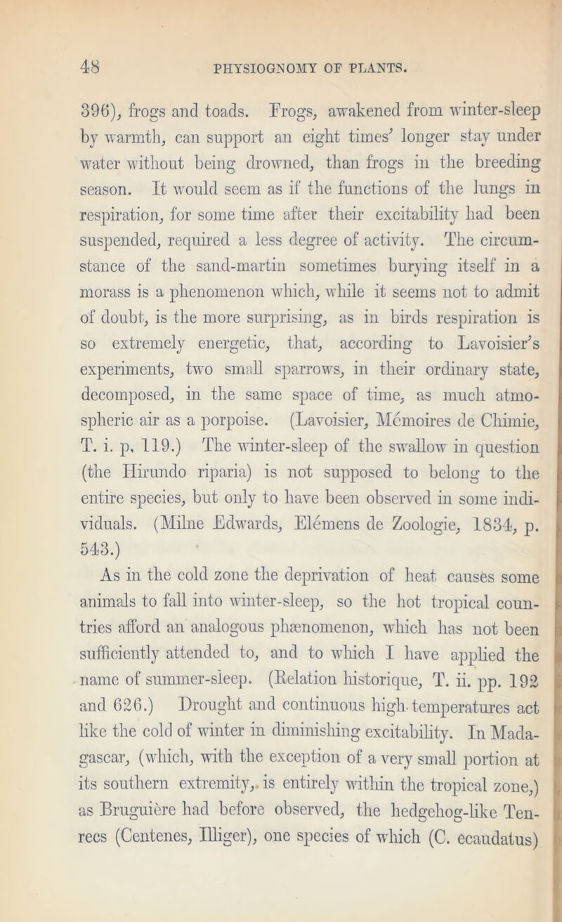 396), frogs and toads. Frogs, awakened from winter-sleep by warmth, can support an eight tirnes^ longer stay under water without being drowned, than frogs in the breeding season. It would seem as if the functions of the lungs in respiration, for some time after their excitability had been suspended, required a less degree of activity. The circum- stance of the sand-martin sometimes burvino; itself in a morass is a phenomenon which, while it seems not to admit of doubt, is the more surprising, as in birds respiration is so extremely energetic, that, according to LavoisieFs experiments, two small sparrows, in their ordinary state, decomposed, in the same space of time, as much atmo- spheric air as a porpoise. (Lavoisier, Memoires de Chimie, T. i. p. 119.) The winter-sleep of the swallow in question (the Hirundo riparia) is not supposed to belong to the entire species, but only to have been observed m some indi- viduals. (Milne Edwards, Elemens de Zoologie, 1834, p. 543.) As in the cold zone the deprivation of heat causes some animals to fall into winter-sleep, so the hot tropical coun- tries afford an analogous pha?nomenon, which has not been sufficiently attended to, and to which I have applied the name of summer-sleep. (Eelation historique, T. ii. pp. 192 and C26.) Drought and continuous high-temperatures act like the cold of winter in diminishing excitability. In IMada- gascar, (which, with the exception of a very small portion at its southern extremity,, is entirely within the tropical zone,) as Bruguiere had before observed, the hedgehog-like Ten- recs (Ceiitenes, lUiger), one species of which (C. ecaudatus)