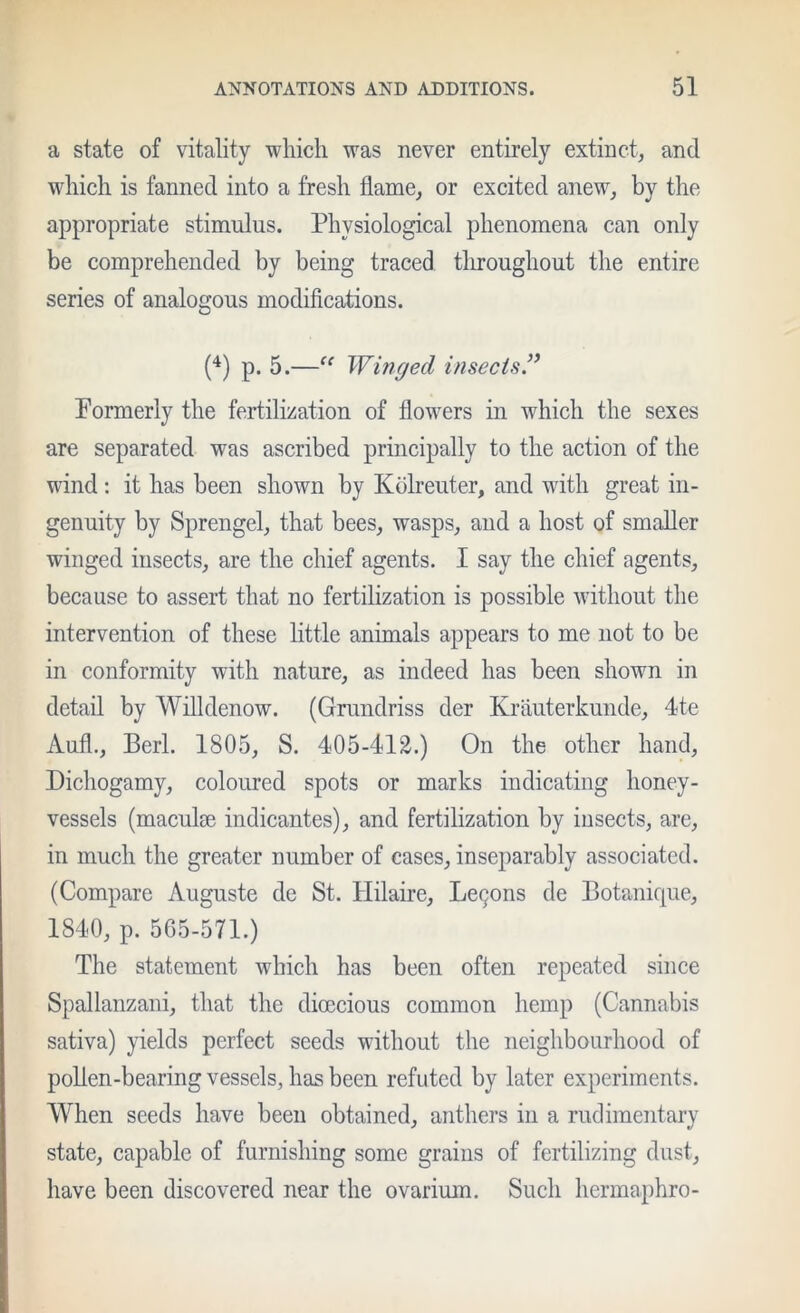 a state of vitality which was never entirely extinct, and which is fanned into a fresh flame, or excited anew, by the appropriate stimulus. Physiological phenomena can only be comprehended by being traced throughout the entire series of analogous modifications. {*) p. 5.—Winged insects^ Formerly the fertilization of flowers in which the sexes are separated was ascribed principally to the action of the wind: it has been shown by Kdlreuter, and with great in- genuity by Sprengel, that bees, wasps, and a host of smaller winged insects, are the chief agents. I say the chief agents, because to assert that no fertilization is possible without the intervention of these little animals appears to me not to be in conformity with nature, as indeed has been shown in detail by Willdenow. (Grandriss der Krauterkunde, 4te Aufl., Perl. 1805, S. 405-412.) On the other hand. Dichogamy, coloured spots or marks indicating honey- vessels (maculm indicantes), and fertilization by insects, are, in much the greater number of cases, inseparably associated. (Compare Auguste de St. Hilaire, Le9ons de Botanique, 1840, p. 565-571.) The statement which has been often repeated since Spallanzani, that the dioecious common hemp (Cannabis sativa) yields perfect seeds without the neighbourhood of pollen-bearing vessels, hos been refuted by later experiments. When seeds have been obtained, anthers in a rudimentary state, capable of furnishing some grains of fertilizing dust, have been discovered near the ovarium. Such hermaphro-