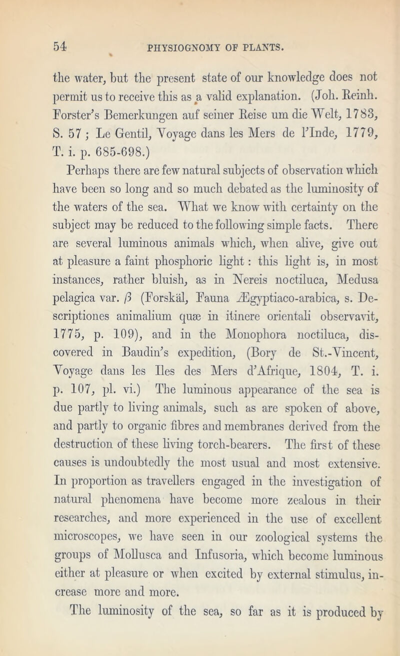 the water, but the present state of our knowledge does not permit us to receive this as a valid explanation. (Joh. Reinh. Forster^s Bemerkungen auf seiner Eeise um die Welt, 1783, S. 57 ; Le Gentil, Yoyage dans les Mers de kinde, 1779, T. i. p. 685-698.) Perhaps there are few natural subjects of observation wliicli have been so long and so much debated as the luminosity of the waters of the sea. What we know with certainty on the subject may be reduced to the following simple facts. There are several luminous animals which, when alive, give out at pleasure a faint phosphoric light: this light is, in most instances, rather bluish, as in Nereis noctiluca. Medusa pelagica var. ft (Porskal, Fauna ^Egyptiaco-arabica, s. De- scriptiones animalium quae in itinere orientaH observavit, 1775, p. 109), and in the Monophora noctiluca, dis- covered in Baudiiks expedition, (Bory de St.-Vincent, Yoyage dans les lies des Mers dWfrique, 1804, T. i. p. 107, pi. vi.) The luminous appearance of the sea is due partly to living animals, such as are spoken of above, and partly to organic fibres and membranes derived from the destruction of these bving torch-bearers. The first of these causes is undoubtedly the most usual and most extensive. In proportion as travellers engaged in the investigation of natural phenomena have become more zealous in their researches, and more experienced in the use of excellent microscopes, we have seen in our zoological systems the groups of MoUusca and Infusoria, which become luminous either at pleasure or when excited by external stimulus, in- crease more and more. The luminosity of the sea, so far as it is produced by