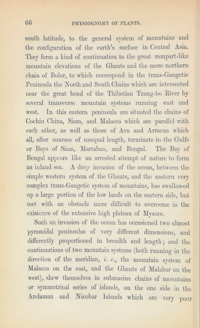 south latitude; to the general S3^stem of mountains and the configuration of the eartlds surface in Central Asia. They form a kind of continuation to the great rampart-like mountain elevations of the Ghauts and the more northern chain of Bolor, to which correspond in the trans-Gangetic Peninsula the North and South Chains which are intersected near the great bend of the Thibetian Tzang-bo River by several transverse mountain systems running east and west. In this eastern peninsula are situated the chains of Cochin China, Siam, and Malacca which are parallel with each other, as well as those of Ava and Arracan which all, after courses of unequal length, terminate in the Gulfs or Bays of Siam, Martaban, and Bengal, The Bay of Bengal appe::irs like an arrested attempt of nature to form an inland sea. A deep invasion of the ocean, between the simple western system of the Ghauts, and the eastern very- complex trans-Gangetic system of mountains, has swallowed up a large portion of the low lands on the eastern side, but met with an obstacle more difficult to overcome in the existence of the extensive high plateau of Mysore. Such an invasion of the ocean has occasioned two almost pyramidal peninsulas of very different dimensions, and differently proportioned in breadth and length; and the continuations of two mountain systems (both running in the direction of the meridian, /. £?., the mountain system of Malacca on the east, and the Ghauts of Malabar on the west), shew themselves in submarine chains of mountains or symmetrical series of islands, on the one side in the Andaman and Nicobar Islands which are very poor