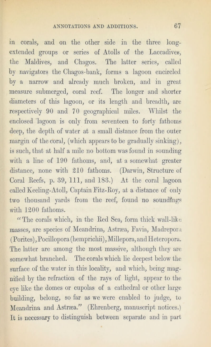 in corals, and on the other side in the three long- extended groups or series of Atolls of the Laccadives, the Maldives, and Chagos. The latter series, called by navigators the Cliagos-bank, forms a lagoon encircled by a narrow and already much broken, and in great measure submerged, coral reef. The longer and shorter diameters of this lagoon, or its length and breadth, are respectively 90 and 70 geographical miles. Whilst the enclosed lagoon is only from seventeen to forty fathoms deep, the depth of water at a small distance from the outer margin of the coral, (wliich appears to be gradually sinking), is such, that at half a mile no bottom was found in sounding with a line of 190 fathoms, and, at a somewhat greater distance, none with 210 fathoms. (Darwin, Structure of Coral Eeefs, p. 39, 111, and 183.) At the coral lagoon called Keeling-Atoll, Captain Fitz-Eoy, at a distance of only two thousand yards from the reef, found no soundings with 1200 fathoms. ^^The corals which, in the Eed Sea, form thick wall-like masses, are species of Meandrina, Astraea, Tavia, Madrepora (Porites), PociUopora (hemprichii), Millepora, and Heteropora. The latter are among the most massive, although they are somewhat branched. The corals which lie deepest below the surface of the water in this locality, and which, being mag- nified by the refraction of the rays of light, appear to the eye hke the domes or cupolas of a cathedral or other large building, belong, so far as we were enabled to judge, to Meandrina and Astrsea.^^ (Ehrenberg, manuscript notices.) It is necessary to distinguish between separate and in part