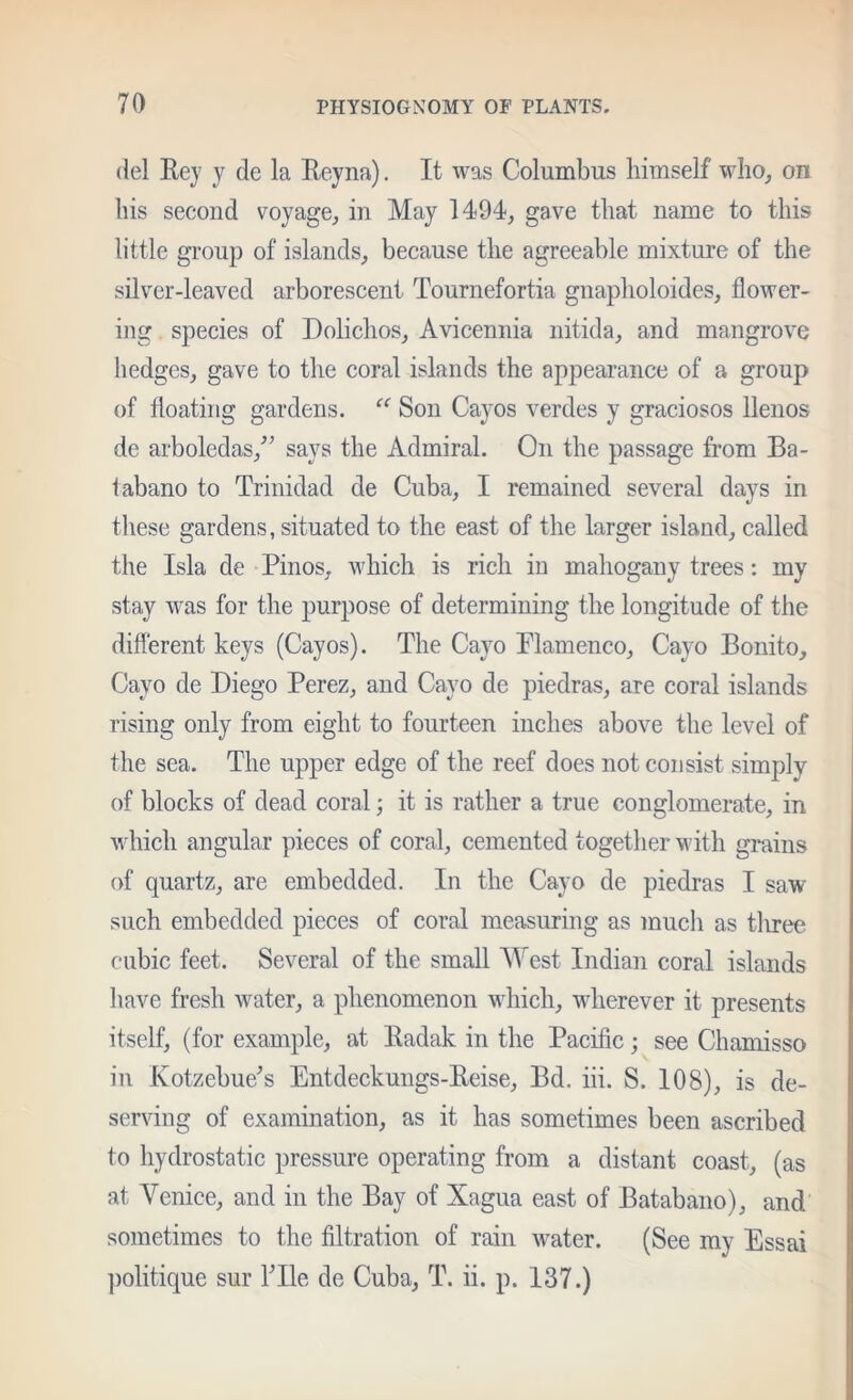 (lei Rey y de la Reyna), It was Columbus himself wlio_, on bis second voyage, in May 1494, gave that name to this little group of islands, because the agreeable mixture of the silver-leaved arborescent Tournefortia gnapholoides, flower- ing species of Dolichos, Avicennia nitida, and mangrove hedges, gave to the coral islands the appearance of a group of floating gardens. “ Son Cayos verdes y graciosos llenos de arboledas,^^ says the Admiral. On the passage from Ba- tabano to Trinidad de Cuba, I remained several days in these gardens, situated to the east of the larger island, called the Isla de Pinos, which is rich in mahogany trees: my stay was for the purpose of determining the longitude of the different keys (Cayos). The Ca}^ Plamenco, Cayo Bonito, Cayo de Diego Perez, and Cayo de piedras, are coral islands rising only from eight to fourteen inches above the level of the sea. The upper edge of the reef does not consist simply of blocks of dead coral; it is rather a true conglomerate, in which angular pieces of coral, cemented together with grains of quartz, are embedded. In the Cayo de piedras I saw such embedded pieces of coral measuring as much as tliree cubic feet. Several of the small West Indian coral islands have fresh water, a phenomenon which, wherever it presents itself, (for example, at Radak in the Pacific; see Chamisso in Kotzebue'’s Entdeckungs-Reise, Bd. iii. S. 108), is de- serving of examination, as it has sometimes been ascribed to hydrostatic pressure operating from a distant coast, (as at Venice, and in the Bay of Xagua east of Batabano), and sometimes to the filtration of rain water. (See my Essai ])olitique sur ITle de Cuba, T. ii. p. 137.)