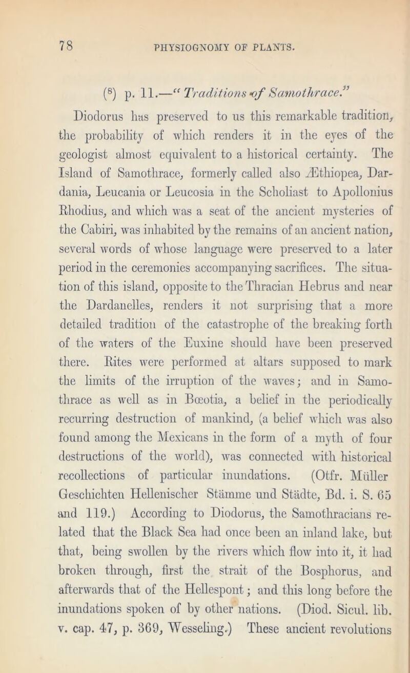 (®) p. 11.—‘‘ Traditions 0/ Samothrace” Diodorus has preserved to us this remarkable tradition, the probability of wliich renders it in the eyes of the geologist almost equivalent to a historical certainty. The Island of Samothrace, formerly called also Jiithiopea, Dar- dania, Leucania or Leucosia in the Sehohast to Apollonius Rhodius, and which was a seat of the ancient mysteries of the Cabiri, was inhabited by the remains of an ancient nation, several words of whose language were preserved to a later period in the ceremonies accompanying sacrifices. The situa- tion of this island, opposite to the Thracian Hebrus and near the Dardanelles, renders it not surprising that a more detailed tradition of the catastrophe of the breaking forth of the waters of the Euxine sliould have been preserved there. Rites were performed at altars supposed to mark the limits of the irruption of the waves; and in Samo- tlirace as well as in Boeotia, a belief in the periodically recurring destruction of mankind, (a belief which was also found among the Mexicans in the form of a myth of four destructions of the world), was connected with historical recollections of particular inundations. (Otfr. MiiUer Geschichten HeUenischer Stiimme und Stiidte, Bd. i. S. 65 and 119.) According to Diodorus, the Samothracians re- lated that the Black Sea had once been an inland lake, but that, being swollen by the rivers which flow into it, it had broken through, first the strait of the Bosphorus, and afterwards that of the Hellespont; and this long before the inundations spoken of by other nations. (Diod. Sicul. lib. V. cap. 47, p. 369, Wesseliiig.) These ancient revolutions