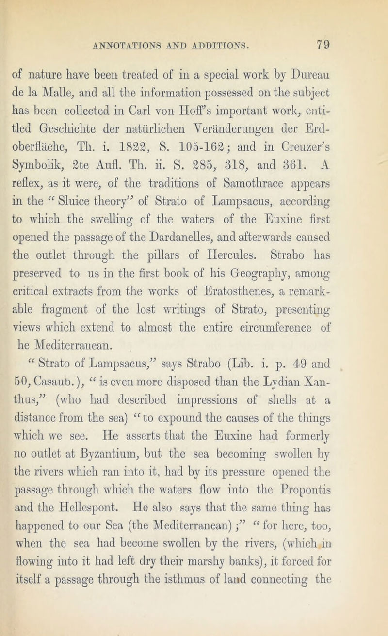 of nature have been treated of in a special work by Diireaii de la Malle^ and all the information possessed on the subject has been collected in Carl von Hoffs important work, enti- tled Gescliichte der natuiiichen Veranderuugen der Erd- oberdtiche, Th. i. 1822, S. 105-162; and in Creuzefs Symbolik, 2te Aufl. Th. ii. S. 285, 318, and 361. A reflex, as it were, of the traditions of Samothrace appears in the “ Sluice theoiy^ of Strato of Lampsacus, according to which the swelling of the waters of the Euxine first opened the passage of the Dardanelles, and afterwards caused the outlet through the pillars of Hercules. Strabo has preserved to us in the first book of his Geography, among critical extracts from the works of Eratosthenes, a remark- able fragment of the lost writings of Strato, presenting views which extend to almost the entire circumference of he Mediterranean. “ Strato of Lampsacus,^’ says Strabo (Lib. i. p. 49 and 50, Casaub.), is even more disposed than the Lydian Xan- thus,^'’ (who had described impressions of sliells at a distance from the sea) to expound the causes of the things which we see. He asserts that the Euxine had formerly no outlet at Byzantium, but the sea becoming swollen by the rivers which ran into it, had by its pressure opened the passage through which the waters flow into the Propontis and the Hellespont. He also says that the same thing has happened to our Sea (the Mediterranean)“ for here, too, when the sea had become swollen by the rivers, (which in flowing into it had left dry their marshy banks), it forced for itself a passage tlirough the isthmus of land connecting the