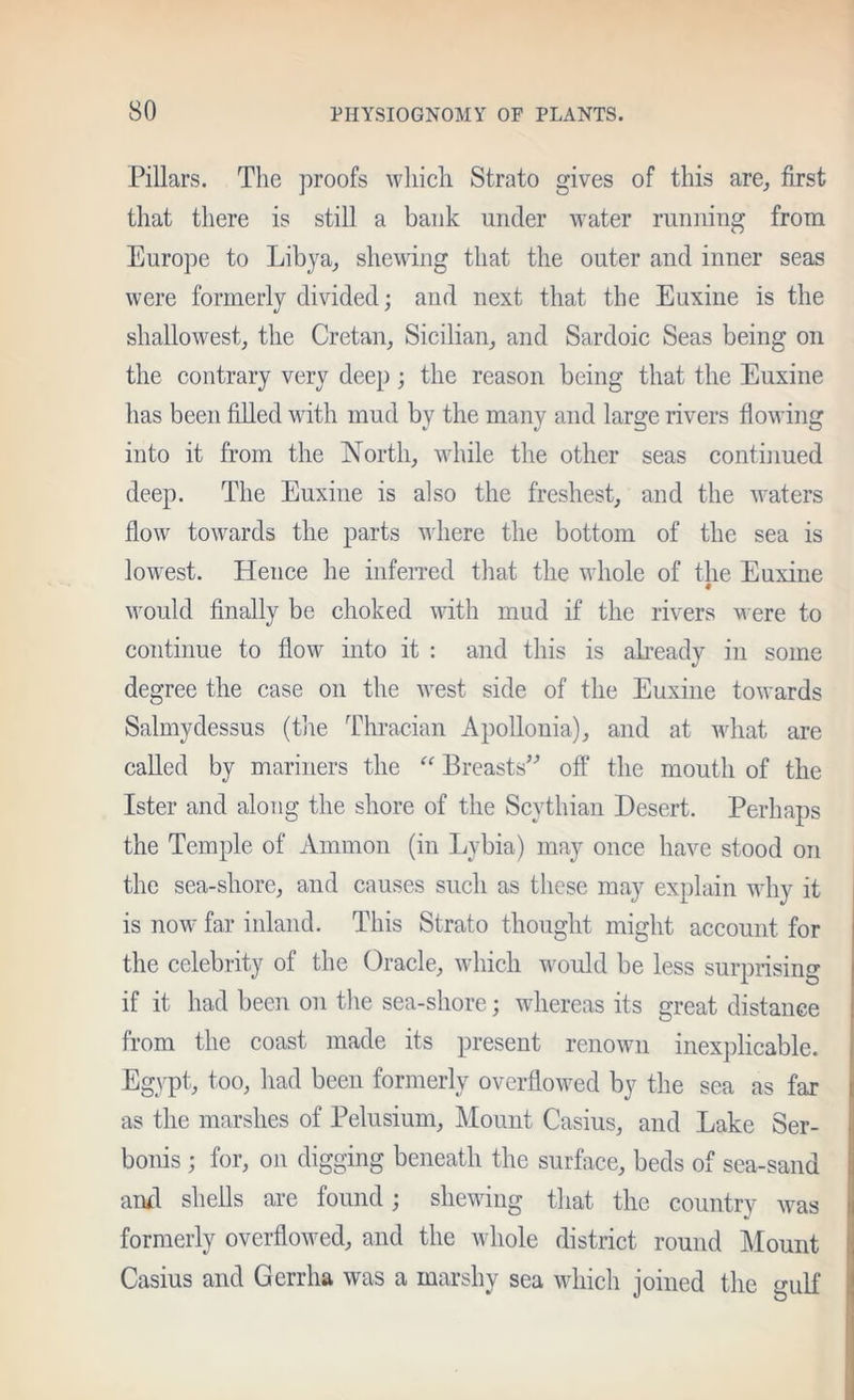 Pillars. The proofs which Strato gives of this are^ first that there is still a bank under water running from Europe to Libya^ shewing that the outer and inner seas were formerly divided; and next that the Euxine is the shallowest, the Cretan, Sicilian, and Sardoic Seas being on the contrary very deep; the reason being that the Euxine has been filled with mud by the many and large rivers flowing into it from the North, while the other seas continued deep. The Euxine is also the freshest, and the Avaters flow toAvards the parts Aidiere the bottom of the sea is loAvest. Hence he infeiTed that the whole of the Euxine Avould finally be choked Avith mud if the rivers were to continue to flow into it : and this is abeady in some degree the case on the Avest side of the Euxine toAvards Salmydessus (the Thracian Apollonia), and at Avhat are called by mariners the “ Breasts^^ off the mouth of the Ister and along the shore of the Scythian Desert. Perhaps the Temple of Ammon (in Lybia) may once have stood on the sea-shore, and causes such as these may explain why it is noAv far inland. This Strato thought might account for the celebrity of the Oracle, Avhicli would be less surprising if it had been on the sea-shore; whereas its great distance from the coast made its present renoAvn inexjilicable. Egypt, too, had been formerly overfioAved by the sea as far as the marshes of Pelusium, Mount Casius, and Lake Ser- bonis ; for, on digging beneath the surface, beds of sea-sand anfi shells are found; shewing that the country Avas formerly overfloAved, and the Avhole district round Alount Casius and Gerrha Avas a marshy sea AAdiich joined the gulf