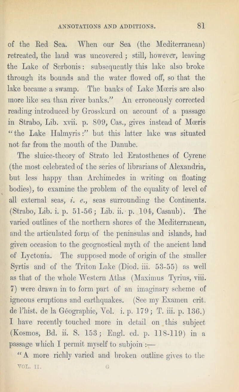 of the Eed Sea. When our Sea (the Mediterranean) retreated, the land was uncovered ; still, however, leaving the Lake of Serbonis: snbsequently this lake also broke through its bounds and the water flowed off, so that the lake became a swamp. The banks of Lake Mocris are also more like sea than river banks.^'’ An erroneously corrected reading introduced by Grosskurd on account of a passage in Strabo, Lib. xvii. p. 809, Gas., gives instead of Moeris “the Lake Halmyris but this latter lake was situated not far from the mouth of the Danube. The sluice-theory of Strato led Eratosthenes of Gyrene (the most celebrated of the series of hbrarians of Alexandria, but less happy than Archimedes in writing on floating bodies), to examine the problem of the equality of level of all external seas, i. e., seas surrounding the Gontinents. (Strabo, Lib. i. p. 51-56; Lib. ii. p. 104, Gasaub). The varied outhues of the northern shores of the Mediterranean, and the articulated form of the peninsulas and islands, had given occasion to the geognostical myth of the ancient land of Lyctonia. The supposed mode of origin of the smaller Syrtis and of the Triton Lake (Diod. iii. 53-55) as well as that of the whole Western Atlas (Maximus Tyrius, viii. 7) were drawn in to form part of an imaginary s(dieme of igneous eruptions and earthquakes. (See my Examen crit. de rihst. de la Geographie, Yol. i. p. 179; T. iii. p. 136.) I have recently touched more in detail on this subject (Kosmos, Bd. ii. S. 153; Engl. ed. p. 118-119) in a passage which I permit myself to subjoin :— “ A more richly varied and broken outline gives to the VOL. II. G