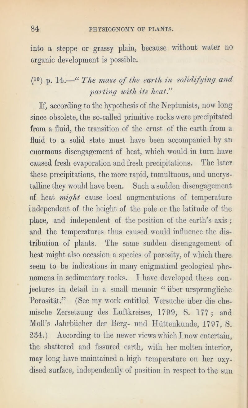 into a steppe or grassy plain, because without water no organic development is possible. p. 14.—The ??iass of the eartli in solidifijinf/ and l)arting with its heat!’ If, according to the hypothesis of the Neptunists, now long since obsolete, the so-called primitive rocks were precipitated from a fluid, the transition of the crust of the earth from a fluid to a solid state must have been accompanied by an enormous disengagement of heat, which would in turn have caused fresh evaporation and fresh precipitations. The later these precipitations, the more rapid, tumultuous, and uncrys- talHne they would have been. Such a sudden disengagement of heat might cause local augmentations of temperature independent of the height of the pole or the latitude of the place, and independent of the jjosition of the earth’s axis ; and the temperatures thus caused would influence the dis- tribution of plants. The same sudden disengagement of heat might also occasion a species of porosity, of which there seem to be indications in many enigmatical geological phe- nomena in sedimentary rocks. I have developed these con- jectures in detail in a small memoir “ iiber ursprungliche Porositiit.” (See my work entitled Versuche iiber die che- mische Zersetzung des Luftkreises, 1799, S. 177; and Moll’s Jahrbiicher der Berg- und Htittenkunde, 1797, S. Ii34.) According to the newer views which I now entertain, the shattered and fissured earth, with her molten interior, may long have maintained a high temperature on her oxy- dised surface, independently of position in respect to the sun