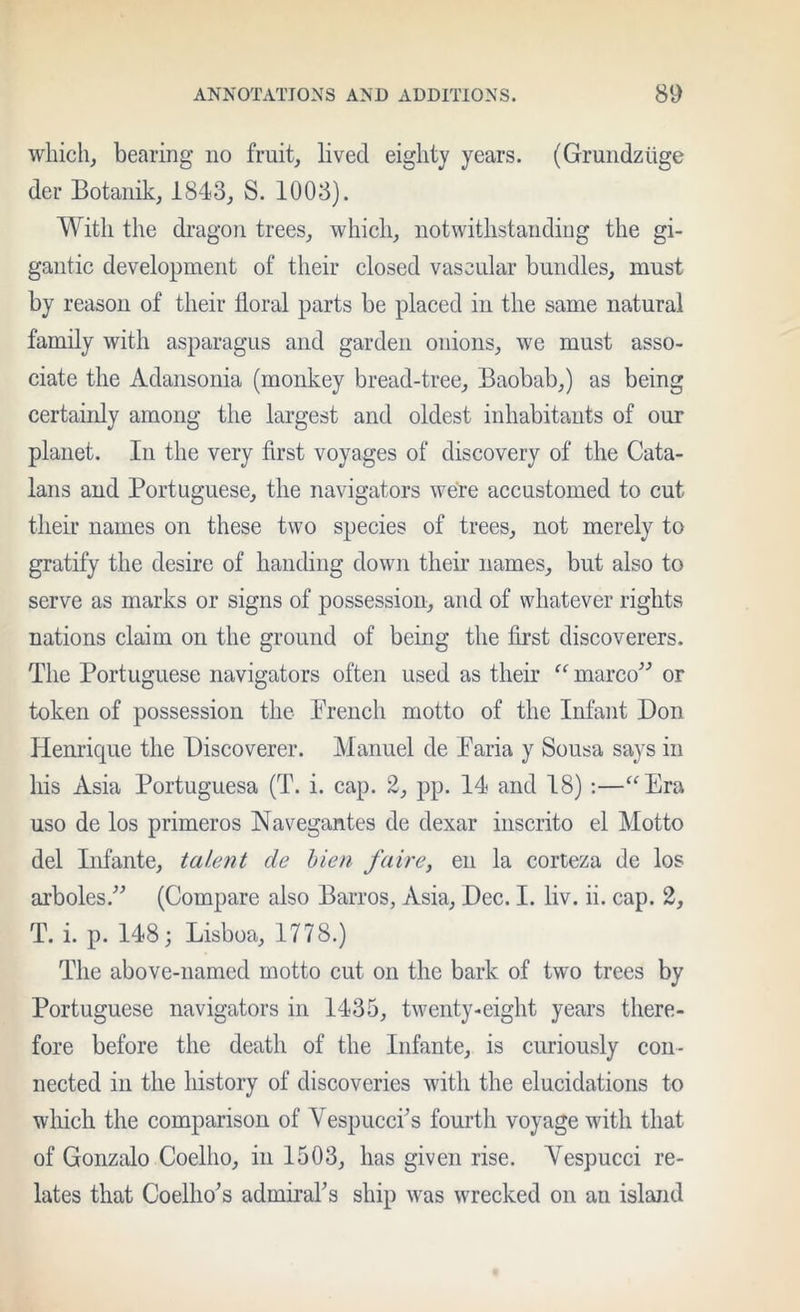 which, bearing no fruit, lived eighty years. (Grundziige der Botanik, 1843, S. 1003). With the dragon trees, which, notwithstanding the gi- gantic development of their closed vascular bundles, must by reason of their floral parts be placed in the same natural family with asparagus and garden onions, we must asso- ciate the Adansonia (monkey bread-tree. Baobab,) as being certainly among the largest and oldest inhabitants of our planet. In the very first voyages of discovery of the Cata- lans and Portuguese, the navigators were accustomed to cut their names on these two species of trees, not merely to gratify the desire of handing down their names, but also to serve as marks or signs of possession, and of whatever rights nations claim on the ground of being the first discoverers. The Portuguese navigators often used as their ^‘^marco^’’ or token of possession the Prench motto of the Infant Bon Henrique the Discoverer. Manuel de Paria y Sousa says in his Asia Portuguesa (T. i. cap. 2, pp. 14 and 18) ;—^^Era uso de los primeros Navegantes de dexar inscrito el Motto del Infante, tale tit de hien fa ire, en la corteza de los arboles.^'’ (Compare also Barros, Asia, Dec. I. liv. ii. cap. 2, T. i. p. 148; Lisboa, 1778.) The above-named motto cut on the bark of two trees by Portuguese navigators in 1435, twenty-eight years there- fore before the death of the Infante, is curiously con- nected in the history of discoveries with the elucidations to which the comparison of Vespuccfis fomlh voyage with that of Gonzalo Coelho, in 1503, has given rise. Yespucci re- lates that Coelho^s admiraks ship was wrecked on an island