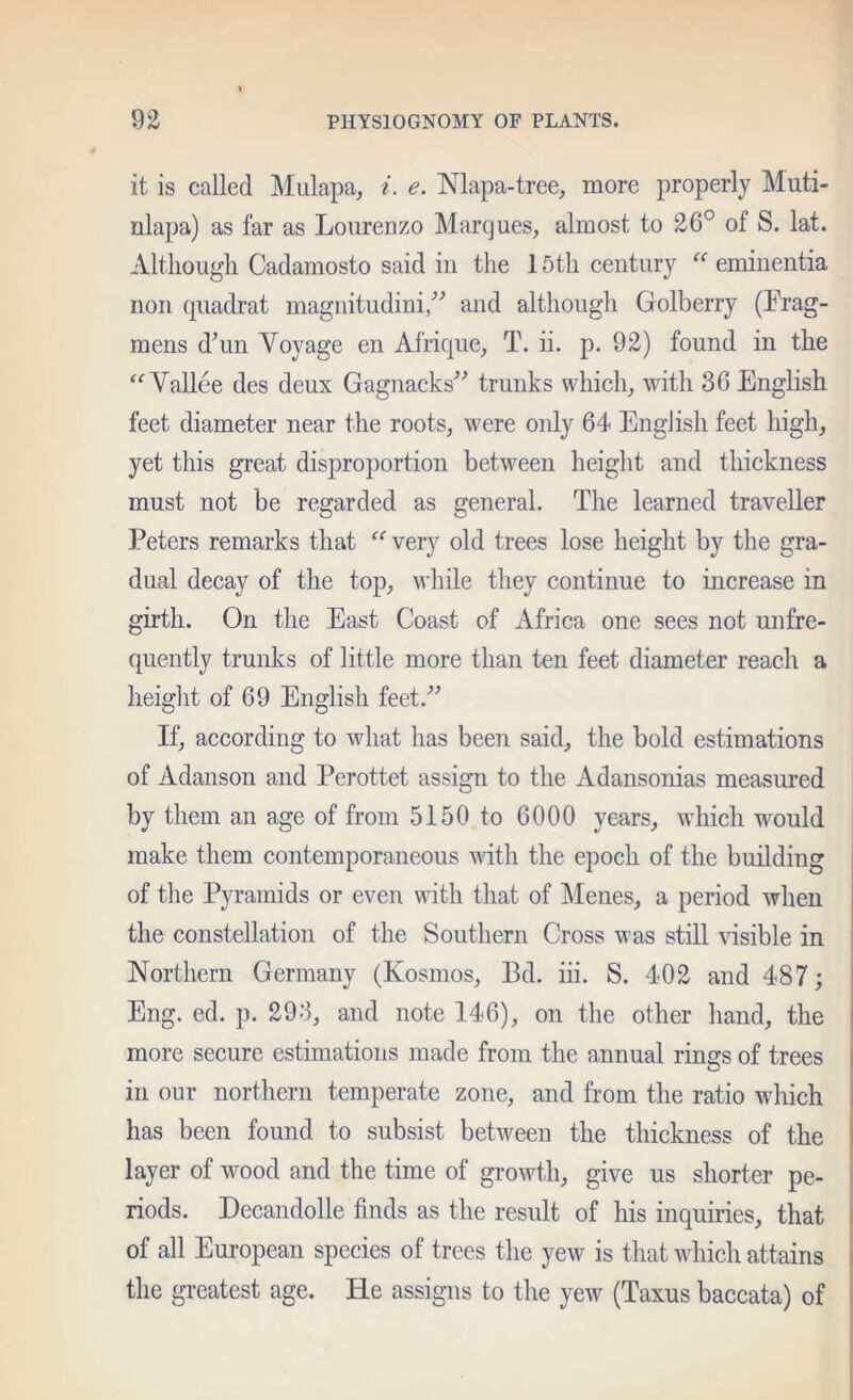 it is called Mulapa, i. e. Nlapa-tree, more properly Muti- nlapa) as far as Lourenzo Marques, almost to 26° of S. lat. Although Cadamosto said in the 15th century  eminentia non cpiadrat magiiitudini/^ and although Golberry (Prag- raens d^un Voyage en Afrique, T. ii. p. 92) found in the ^‘^Vallee des deux Gagnacks'’^ trunks which, with 36 English feet diameter near the roots, were only 64 English feet high, yet this great disproportion between height and thickness must not be regarded as general. The learned traveller Peters remarks that very old trees lose height by the gra- dual decay of the top, while they continue to increase in girth. On the East Coast of Africa one sees not mifre- quently trunks of little more than ten feet diameter reach a height of 69 English feet.^^ If, according to what has been said, the bold estimations of Adanson and Perottet assign to the Adansonias measured by them an age of from 5150 to 6000 years, which would make them contemporaneous with the epoch of the building of the Pyramids or even with that of Menes, a period when the constellation of the Southern Cross was still visible in Northern Germany (Kosmos, Bd. iii. S. 402 and 487; Eng. ed. p. 293, and note 146), on the other hand, the more secure estimations made from the annual rings of trees in our northern temperate zone, and from the ratio which I has been found to subsist between the thiekness of the layer of wood and the time of growth, give us shorter pe- I riods. Decandolle finds as the result of his inquiries, that | of all European species of trees the yew is that whieh attains the greatest age. He assigns to the yew (Taxus baccata) of