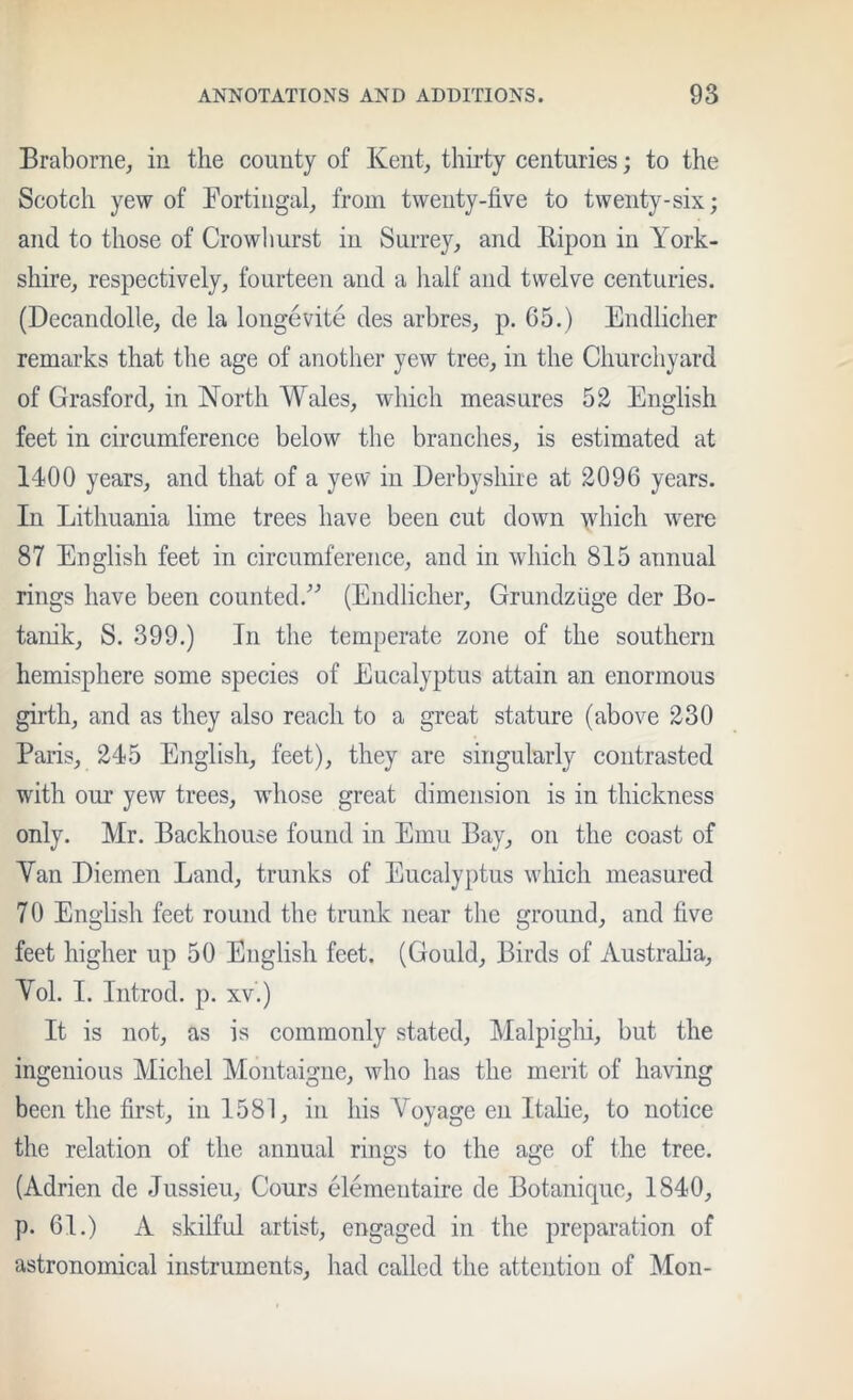 Braborne, in the county of Kent, thirty centuries; to the Scotch yew of Bortingal, from twenty-five to twenty-six; and to those of Growllurst in Surrey, and Ripon in York- shire, respectively, fourteen and a lialf and twelve centuries. (Decandolle, de la longevite des arbres, p. G5.) Endlicher remarks that the age of another yew tree, in the Churchyard of Grasford, in North Wales, which measures 52 English feet in circumference below the branches, is estimated at 1400 years, and that of a yew in Derbyshire at 2096 years. In Lithuania lime trees have been cut down >vhich were 87 English feet in circumference, and in which 815 annual rings have been counted.'’’ (Endlicher, Grundziige der Bo- tanik, S. 399.) In the temperate zone of the southern hemisphere some species of Eucalyptus attain an enormous girth, and as they also reach to a great stature (above 230 Paris, 245 English, feet), they are singularly contrasted with our yew trees, whose great dimension is in thickness only. Mr. Backhouse found in Emu Bay, on the coast of Yan Diemen Land, trunks of Eucalyptus which measured 70 English feet round the trunk near the ground, and five feet higher up 50 English feet. (Gould, Birds of Austraha, Yol. I. Iiitrod. p. xv.) It is not, as is commonly stated, Malpiglii, but the ingenious Michel Montaigne, who has the merit of having been the first, in 1581, in his Yoyage en Itahe, to notice the relation of the annual rings to the age of the tree. (Adrien de Jussieu, Cours elementaire de Botanique, 1840, p. 61.) A skilful artist, engaged in the preparation of astronomical instruments, had called the attention of Mon-