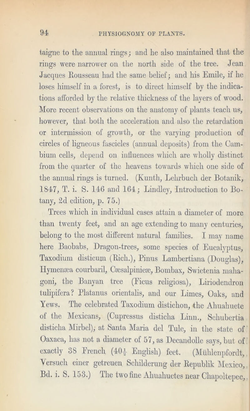 taigiie to t]ie aiiiiual rings; and he also maintained that the rings were narrower on the north side of the tree. Jean Jac{|ues llousseau had the same belief; and his Emile^ if he loses himself in a forest, is to direct himself by the indica- tions afforded by the relative thickness of the layers of wood. More recent observations on the anatomy of plants teach us, however, that both the acceleration and also the retardation or intermission of growth, or the varying production of circles of ligneous fascicles (annual deposits) from the Cam- bium cells, depend on influences which are wholly distinct from the quarter of the heavens towards which one side of the animal rings is turned. (Kunth, Lehrbuch der Botanik, 1847, T. i. S. 146 and 164; Bindley, Introduction to Bo- tany, 2d edition, p. 75.) Trees which in individual cases attain a diameter of more than twenty feet, and an age extending to many centuries, belong to the most different natural families. I may name here Baobabs, Dragon-trees, some species of Eucalyptus, Taxodium disticum (Eich.), Pinus Lambertiana (Douglas), Hymensea courbaril, Caesalpinieae, Bombax, Swietenia maha- goni, the Banyan tree (Eicus religiosa), Liriodendron tulipifera? Platanus orientalis, and our Limes, Oaks, and Yews. The celebrated Taxodium distichon, the Ahuahuete of the Mexicans, (Cupressus disticha Linn., Schubertia disticha Mirbel), at Santa Maria del Tule, in the state of Oaxaca, has not a diameter of 57, as Decandolle says, but of exactly 38 Erencli (40^ English) feet. (Mlihlenpfordt, Yersuch einer getreuen Schilderung der Kepublik ]\Iexico, j Bd. i. S. 153.) The two fine Aliuahuetes near Chapoltepec, I