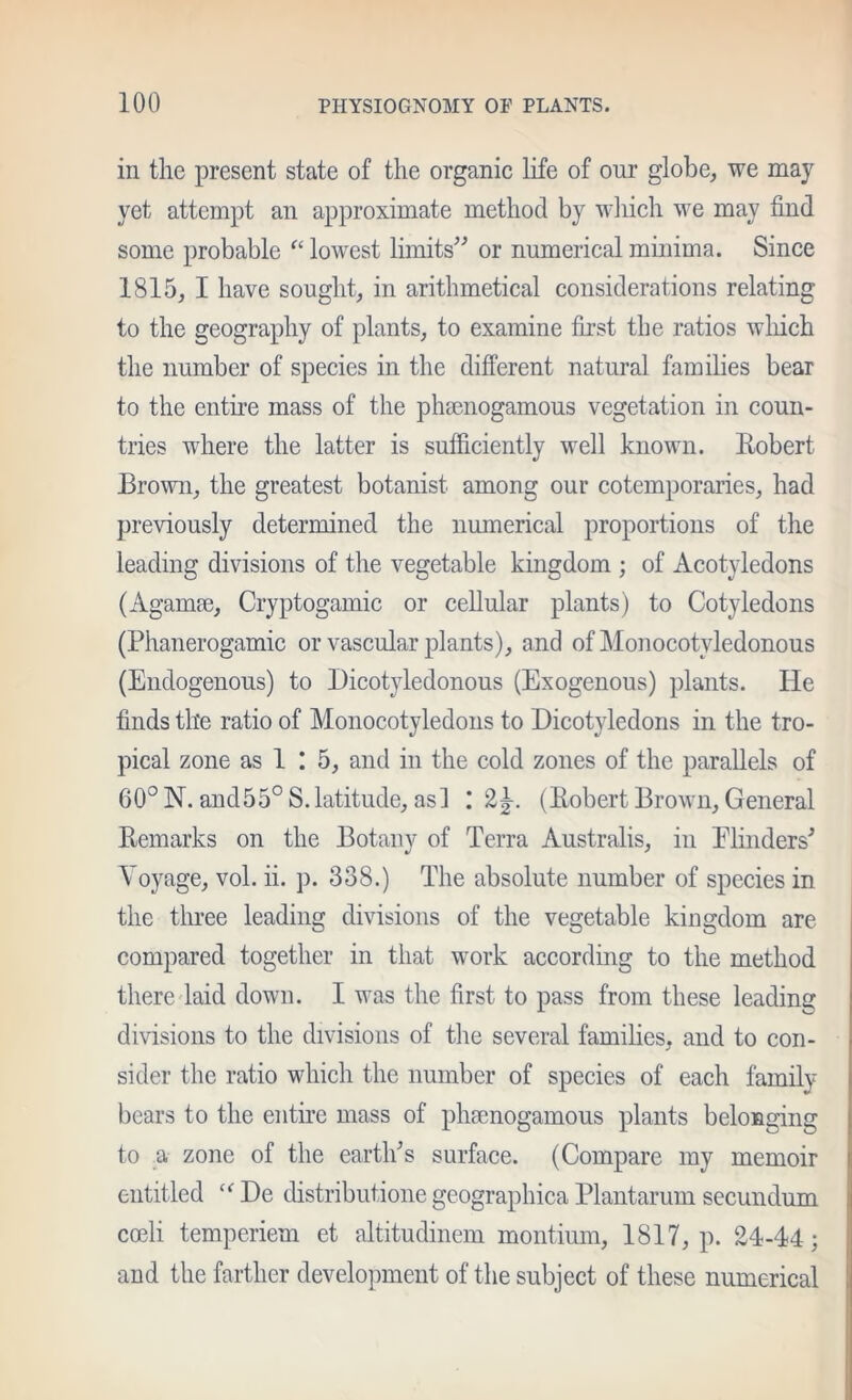 in the present state of the organic life of our globe, we may yet attempt an approximate method by wliich we may find some probable “ lowest limits^^ or numerical minima. Since 1815, I have sought, in arithmetical considerations relating to the geography of plants, to examine first the ratios wliich the number of species in the different natural families bear to the entire mass of the phsenogamous vegetation in coun- tries where the latter is sufficiently well known. Eobert Brown, the greatest botanist among our cotemporaries, had previously determined the numerical proportions of the leading divisions of the vegetable kingdom ; of Acotyledons (Agamse, Cryptogamic or cellular plants) to Cotyledons (Phanerogamic or vascular plants), and of Monocotyledonous (Endogenous) to Dicotyledonous (Exogenous) plants. He finds the ratio of Monocotyledons to Dicotyledons in the tro- pical zone as 1 ! 5, and in the cold zones of the parallels of 60°N. and55° S.latitude, as! I 2|-. (Eobert Brown, General Eemarks on the Botany of Terra Australis, in Blinders^ Voyage, vol. ii. p. 338.) The absolute number of species in the tluee leading divisions of the vegetable kingdom are compared together in that work according to the method there laid down. I was the first to pass from these leading divisions to the divisions of the several families, and to con- sider the ratio which the number of species of each family bears to the entire mass of phsenogamous plants belonging to a zone of the eartlfis surface. (Compare my memoir entitled De distributione geographica Plantarum secundum coeli temperiem et altitudinem montium, 1817, p. 24-44; and the farther development of the subject of these numerical