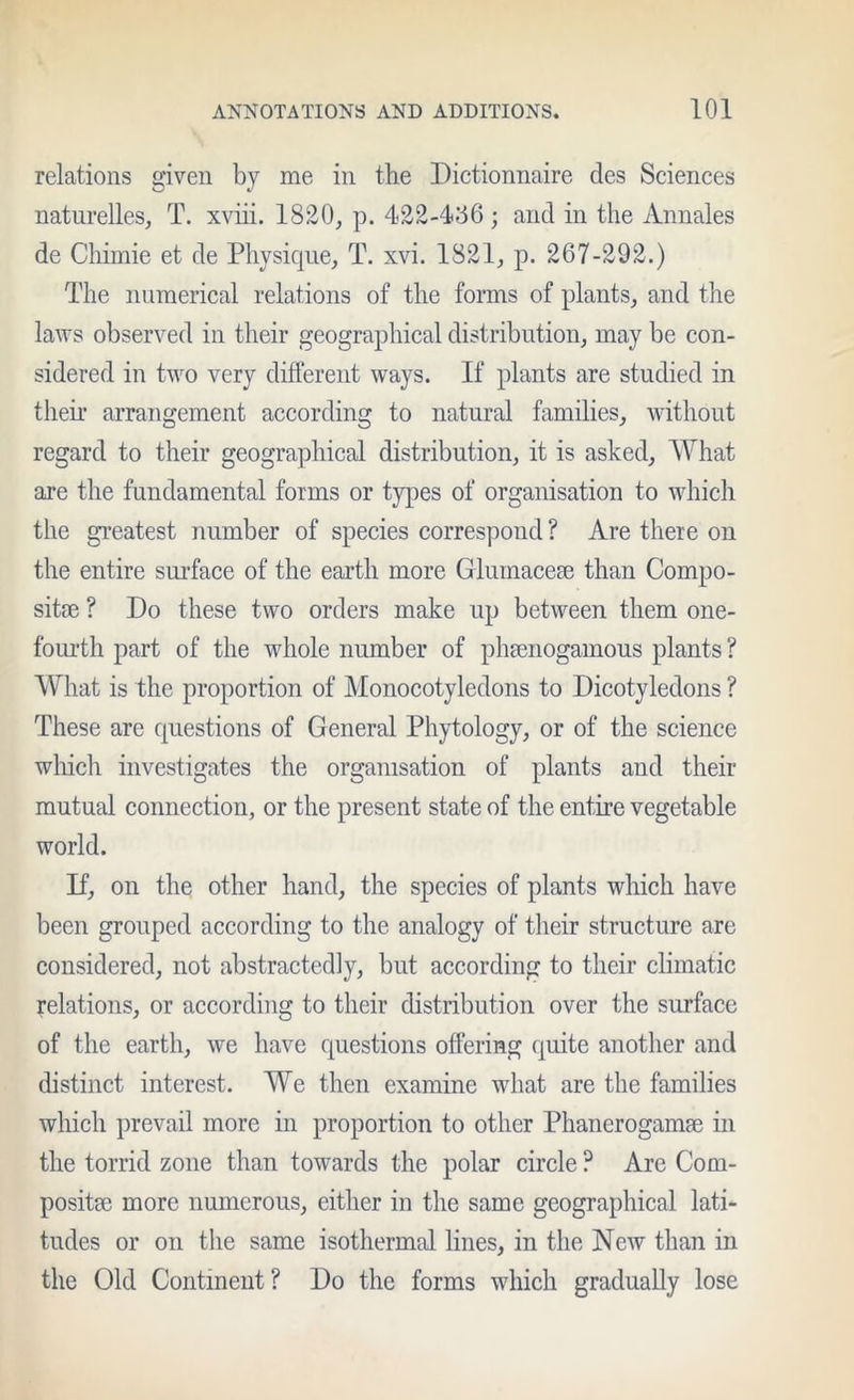 relations given by me in the Dictionnaire des Sciences naturelles, T. xviii. 1820, p. 422-456 ; and in the Annales de Chimie et de Physique, T. xvi. 1821, p. 267-292.) The numerical relations of the forms of plants, and the laws observed in their geographical distribution, may be con- sidered in two very different ways. If plants are studied in their arrangement according to natural families, without regard to their geographical distribution, it is asked. What are the fundamental forms or types of organisation to which the greatest number of species correspond ? Are there on the entire sui-face of the earth more Glumacese than Compo- site ? Do these two orders make up between them one- foui’th part of the whole number of phenogamous plants ? What is the proportion of Monocotyledons to Dicotyledons ? These are questions of General Phytology, or of the science which investigates the organisation of plants and their mutual connection, or the present state of the entire vegetable world. D, on the other hand, the species of plants which have been grouped according to the analogy of their structure are considered, not abstractedly, but according to their climatic relations, or according to their distribution over the surface of the earth, we have questions offering quite another and distinct interest. We then examine what are the families which prevail more in proportion to other Phanerogams in the torrid zone than towards the polar circle ? Are Com- posits more numerous, either in the same geographical lati- tudes or on the same isothermal lines, in the New than in the Old Continent? Do the forms which gradually lose