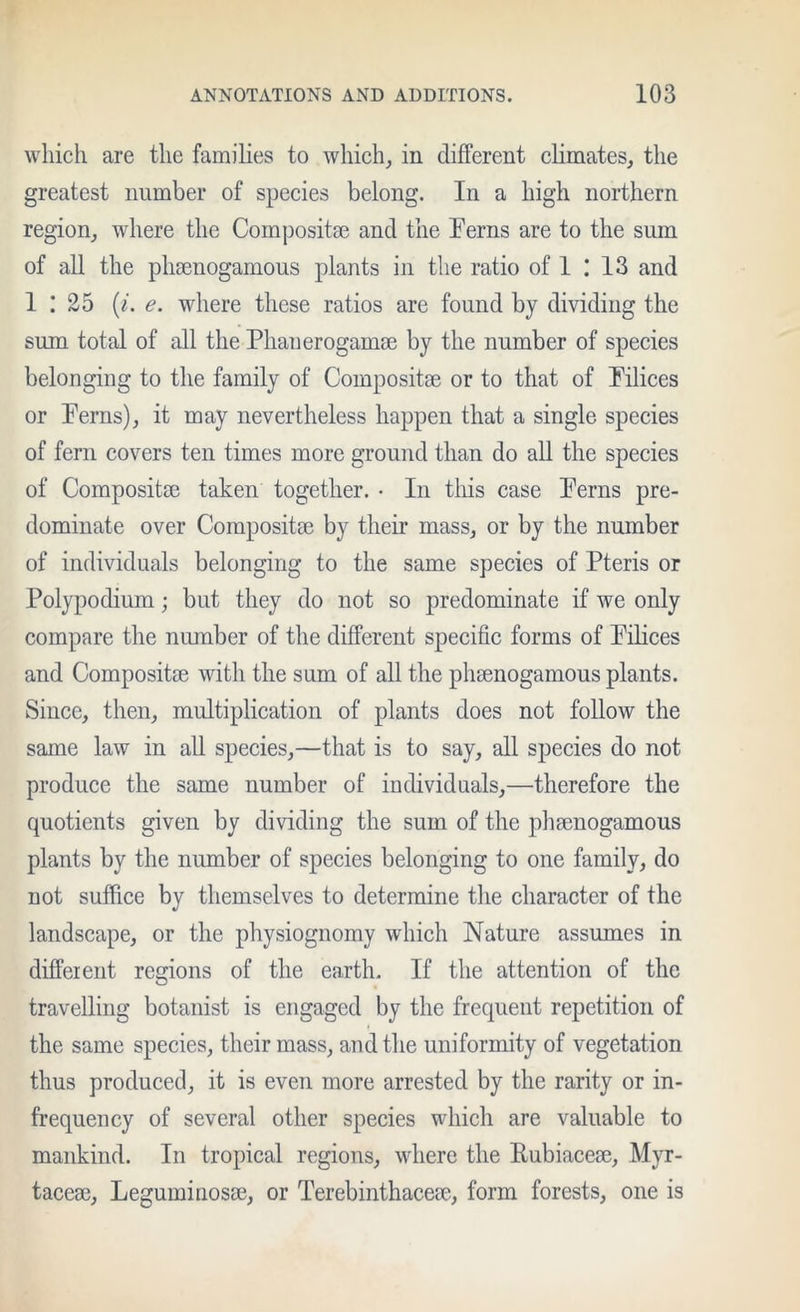 which are the families to which^ in different climates, the greatest number of species belong. In a high northern region, where the Composite and the Ferns are to the sum of all the pliEenogamous plants in the ratio of 1 I 13 and 1 : 25 (/. e. where these ratios are found by dividing the sum total of all the Phauerogamse by the number of species belonging to the family of Composite or to that of Filices or Ferns), it may nevertheless happen that a single species of fern covers ten times more ground than do all the species of Composite taken together. • In this case Ferns pre- dominate over Composite by their mass, or by the number of individuals belonging to the same species of Pteris or Polypodium; but they do not so predominate if we only compare the number of the different specific forms of Filices and Composite with the sum of all the phmnogamous plants. Since, then, multiplication of plants does not follow the same law in all species,—that is to say, all species do not produce the same number of individuals,—therefore the quotients given by dividing the sum of the phsenogamous plants by the number of species belonging to one family, do not suffice by themselves to determine the character of the landscape, or the physiognomy which Nature assumes in different regions of the earth. If the attention of the travelling botanist is engaged by the frequent repetition of the same species, their mass, and the uniformity of vegetation thus produced, it is even more arrested by the rarity or in- frequency of several other species which are valuable to mankind. In tropical regions, where the Eubiacem, Myr- tacese, Leguminosae, or Terebinthacem, form forests, one is