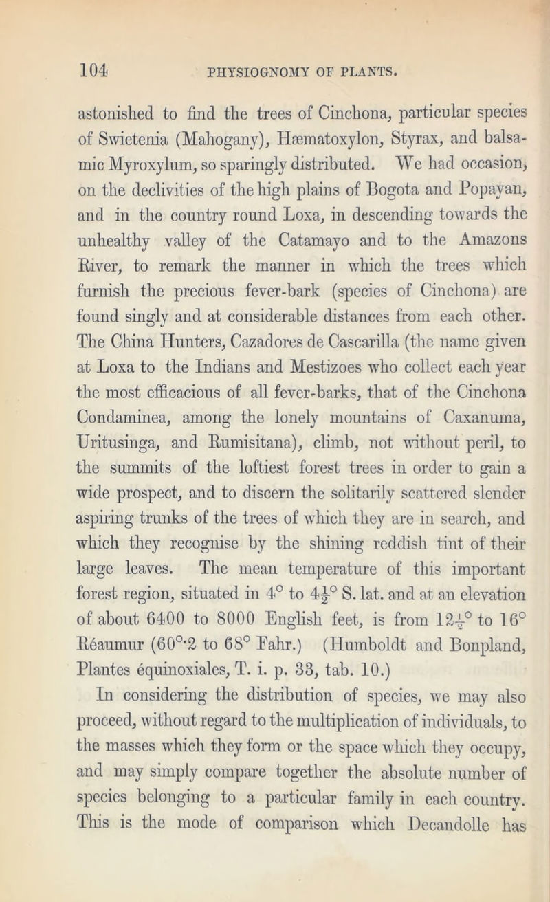 astonished to find the trees of Cinchona, particular species of Swietenia (Mahogany), Hsematoxylon, Styrax, and balsa- mic Myroxylum, so sparingly distributed. We had occasion, on the declivities of the high plains of Bogota and Popayan, and in the country round Loxa, in descending towards the unhealthy valley of the Catamayo and to the Amazons Eiver, to remark the manner in which the trees which furnish the precious fever-bark (species of Cinchona) are found singly and at considerable distances from each other. The China Hunters, Cazadores de Cascarilla (the name given at Loxa to the Indians and Mestizoes who collect each year the most efficacious of aU fever-barks, that of the Cinchona Condaminea, among the lonely mountains of Caxanuma, Uritusinga, and Eumisitana), climb, not vdthout peril, to the summits of the loftiest forest trees in order to gain a wide prospect, and to discern the solitarily scattered slender aspiring trunks of the trees of which they are in search, and which they recognise by the shining reddish tint of their large leaves. The mean temperature of this important forest region, situated in 4° to 4^° S. lat. and at an elevation of about 6400 to 8000 English feet, is from 12-^° to 16° Eeaumur (60°'2 to 68° Eahr.) (Humboldt and Bonpland, Plantes equinoxiales, T. i. p. 33, tab. 10.) In considering the distribution of species, we may also proceed, without regard to the multiplication of individuals, to the masses which they form or the space which they occupy, and may simply compare together the absolute number of species belonging to a particular family in each country. Tliis is the mode of comparison which Decandolle has