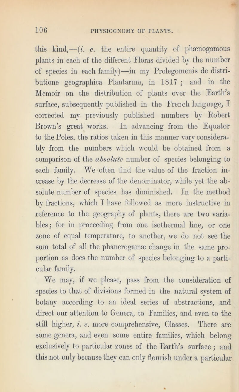 this kind,—(/. e. the entire quantity of phsenogamous plants in each of the different Floras divided by the number of species in each family)—in my Prolegomenis de distri- butione geographica Plantarum, in 1817 ; and in the Memoir on the distribution of plants over the Earth^s surface, subsequently published in the French language, I corrected my previously published numbers by Eobert Brown’s great works. In advancing from the Equator to the Poles, the ratios taken in this manner vary considera- bly from the numbers which would be obtained from a comparison of the absolute number of species belonging to each family. We often find the value of the fraction in- crease by the decrease of the denominator, while yet the ab- solute number of species has diminished. In the method by fractions, which I have followed as more instructive in reference to the geography of plants, there are two varia- bles; for in proceeding from one isothermal hue, or one I zone of equal temperature, to another, we do not see the sum total of all the phanerogam ae change in the same pro- portion as does the number of species belonging to a parti- cular family. We may, if we please, pass from the consideration of species to that of divisions formed in the natural system of botany according to an ideal series of abstractions, and direct our attention to Genera, to Families, and even to the still higher, i. e. more comprehensive. Classes. There are some genera, and even some entire families, which belong exclusively to particular zones of the Earth’s surface ; and this not only because they can only flourish under a particular