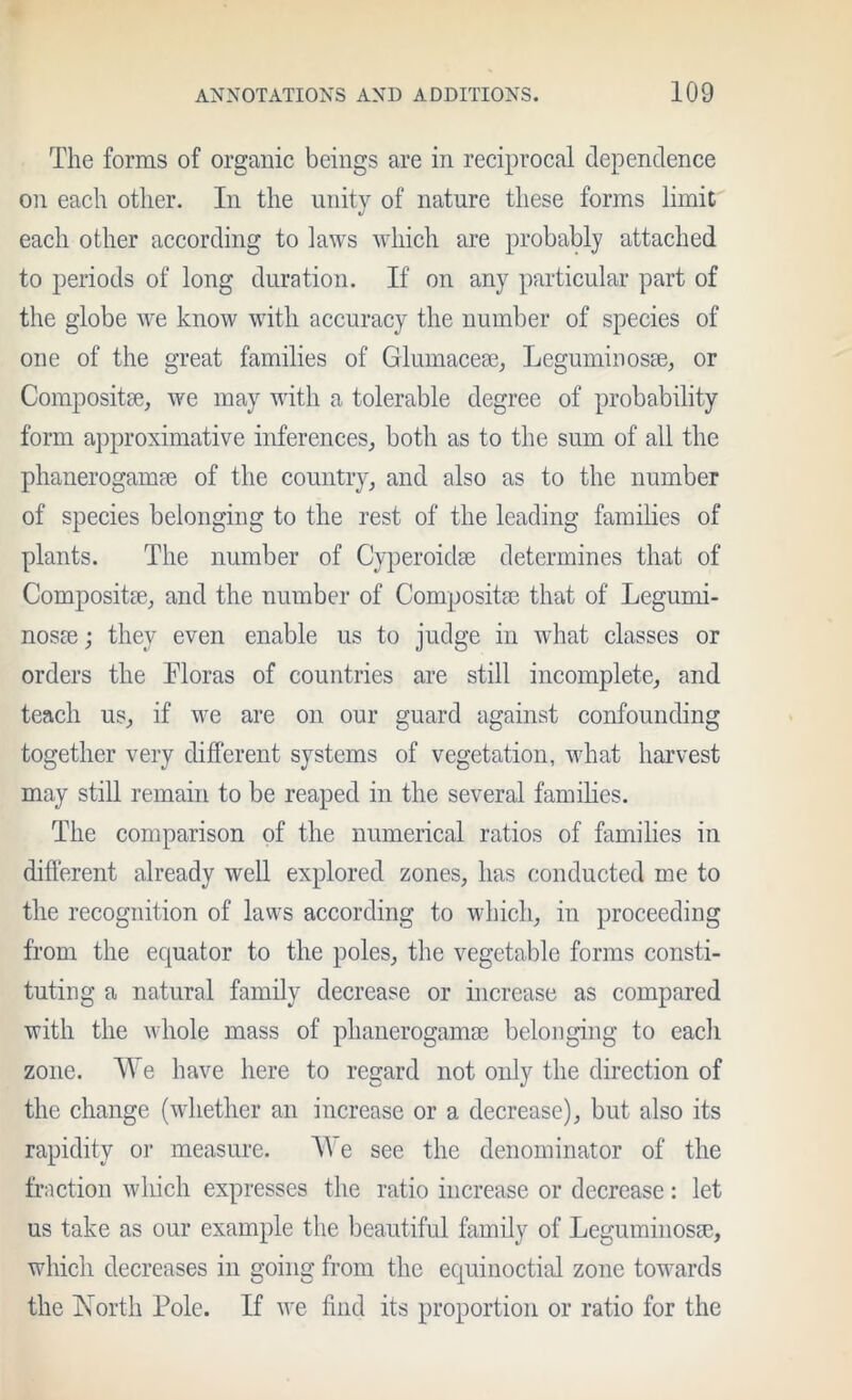 The forms of organic beings are in reciprocal dependence on each other. In the unity of nature these forms limit each other according to laws which are probaUy attached to periods of long duration. If on any particular part of the globe we know with accuracy the number of species of one of the great families of Glumaceffi, Leguminosse, or Composite, we may with a tolerable degree of probability form approximative inferences, both as to the sum of all the phanerogampe of the country, and also as to the number of species belonging to the rest of the leading families of plants. The number of Cyperoidse determines that of Compositse, and the number of Composita3 that of Legumi- nosEe; they even enable us to judge in what classes or orders the Floras of countries are still incomplete, and teach us, if we are on our guard against confounding together very different systems of vegetation, what harvest may still remain to be reaped in the several famihes. The comparison of the numerical ratios of families in different already well explored zones, has conducted me to the recognition of laws according to which, in proceeding from the equator to the poles, the vegetable forms consti- tuting a natural family decrease or increase as compared with the whole mass of phanerogama3 belonging to each zone. We have here to regard not oidy the direction of the change (whether an increase or a decrease), but also its rapidity or measure. We see the denominator of the fiMction which expresses the ratio increase or decrease: let us take as our example the beautiful family of LeguminosEe, which decreases in going from the equinoctial zone towards the IMorth Pole. If we find its proportion or ratio for the