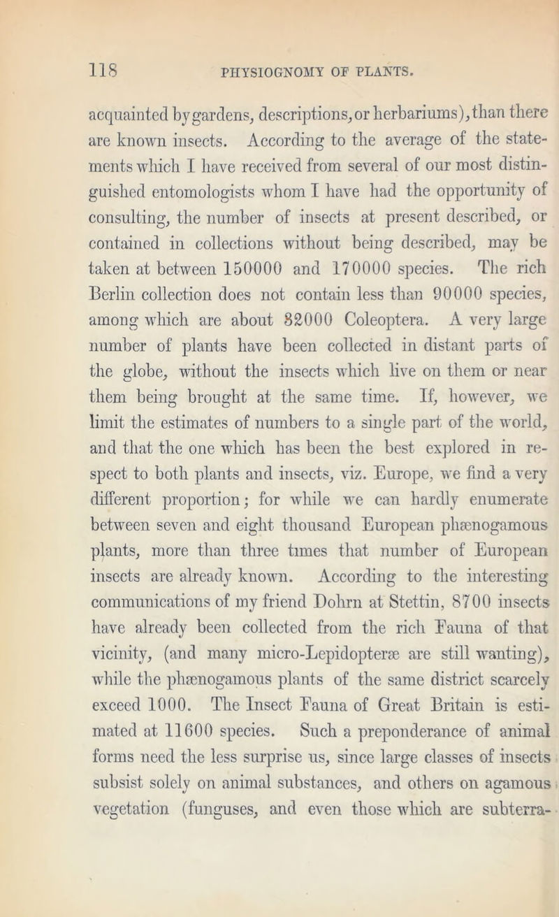 acquainted by gardens, descriptions,or herbariums),than there are known insects. According to the average of the state- ments wliich I have received from several of our most distin- guished entomologists whom I have had the opportunity of consulting, the number of insects at present described, or contained in collections without being described, may be taken at between 150000 and 170000 species. The rich Berlin collection does not contain less than 90000 species, among wliich are about 82000 Coleoptera. A very large number of plants have been collected in distant parts of the globe, without the insects which live on them or near them being brought at the same time. If, however, we limit the estimates of numbers to a single part of the world, and that the one which has been the best explored in re- spect to both plants and insects, viz. Europe, we find a very (htferent proportion; for while we can hardly enumerate between seven and eight thousand European phtenogamous plants, more than three times that number of European insects are abeady known. According to the interesting communications of my friend Dohrn at Stettin, 8700 insects have already been collected from the rich Eauna of that vicinity, (and many micro-Lepidopterfe are still wanting), while the plnenogamous plants of the same district scarcely exceed 1000. The Insect Eauna of Great Britain is esti- mated at 11600 species. Such a preponderance of animal forms need the less surprise us, since large classes of insects subsist solely on animal substances, and others on agamous vegetation (funguses, and even those which are subterra-