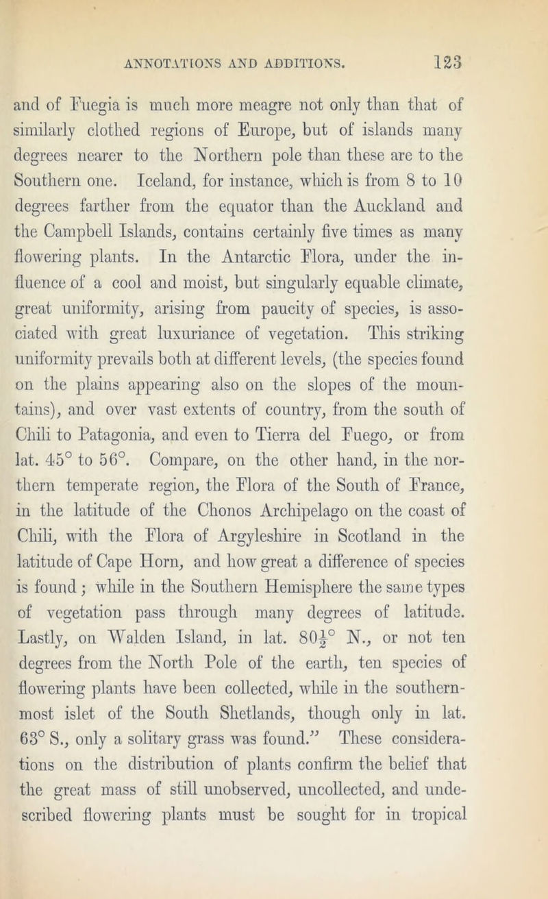 and of Puegia is much more meagre not only than that of similarly clothed regions of Europe, but of islands many degrees nearer to the Northern pole than these are to the Southern one. Iceland, for instance, which is from 8 to 10 degrees farther from the ecpiator than the Auckland and the Campbell Islands, contains certainly five times as many flowering plants. In the Antarctic Plora, under the in- fluence of a cool and moist, but singularly equable climate, great uniformity, arising from paucity of species, is asso- ciated with great luxuriance of vegetation. This striking uniformity prevails both at different levels, (the species found on the plains appearing also on the slopes of the moun- tains), and over vast extents of country, from the south of Chili to Patagonia, and even to Tierra del Euego, or from lat. 45° to 56°. Compare, on the other hand, in the nor- thern temperate region, the Elora of the South of Prance, in the latitude of the Chonos Archipelago on the coast of Chili, with the Plora of Argyleshire in Scotland in the latitude of Cape Horn, and how great a difference of species is found ; wliile in the Southern Hemisphere the same types of vegetation pass through many degrees of latitude. Lastly, on Walden Island, in lat. 80^° N., or not ten degrees from the North Pole of the earth, ten species of flowering plants have been collected, while in the southern- most islet of the South Shetlands, though only in lat. 63° S., only a solitary grass was found.^^ These considera- tions on the distribution of plants confirm the belief that the great mass of still unobserved, uncollected, and unde- scribed flowering plants must be sought for in tropical