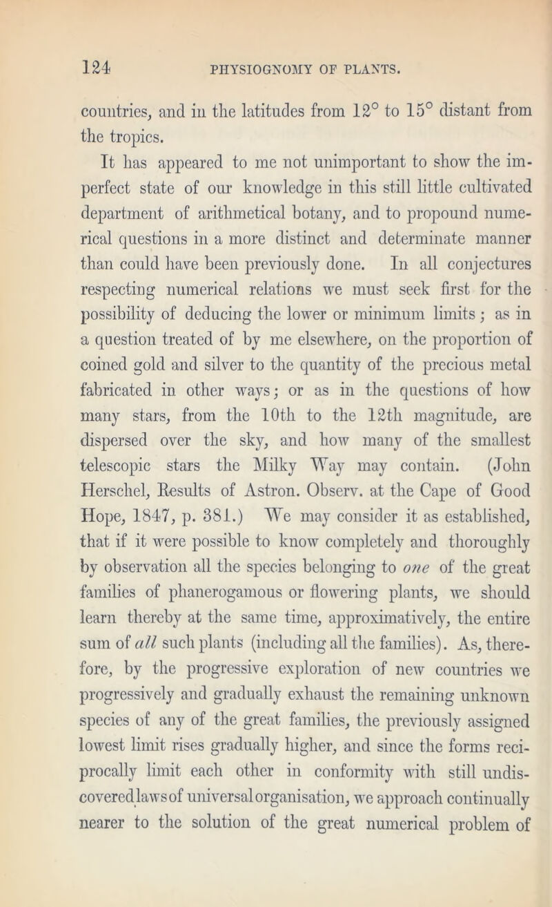 countries^ and in the latitudes from 12° to 15° distant from the tropics. It has appeared to me not unimportant to show the im- perfect state of om- knowledge in this still little cultivated department of arithmetical botany, and to propound nume- rical questions in a more distinct and determinate manner than could have been previously done. In all conjectures respecting numerical relations we must seek first for the possibility of deducing the lower or minimum limits; as in a question treated of by me elsewhere, on the proportion of coined gold and silver to the quantity of the precious metal fabricated in other ways; or as in the questions of how many stars, from the 10th to the 12th magnitude, are dispersed over the sky, and how many of the smallest telescopic stars the Milky Way may contain. (John Herschel, Eesults of Astron. Observ. at the Cape of Good Hope, 1847, p. 381.) We may consider it as established, that if it were possible to know completely and thoroughly by observation all the species belonging to 07ie of the great families of phanerogamous or flowering plants, we should learn thereby at the same time, approximatively, the entire sum of all such plants (including all the families). As, there- fore, by the progressive exploration of new countries Ave progressively and gradually exhaust the remaining unknown species of any of the great families, the previously assigned lowest limit rises gradually higher, and since the forms reci- procally limit each other in conformity with still undis- covered laws of universal organisation, we approach continually nearer to the solution of the great numerical problem of