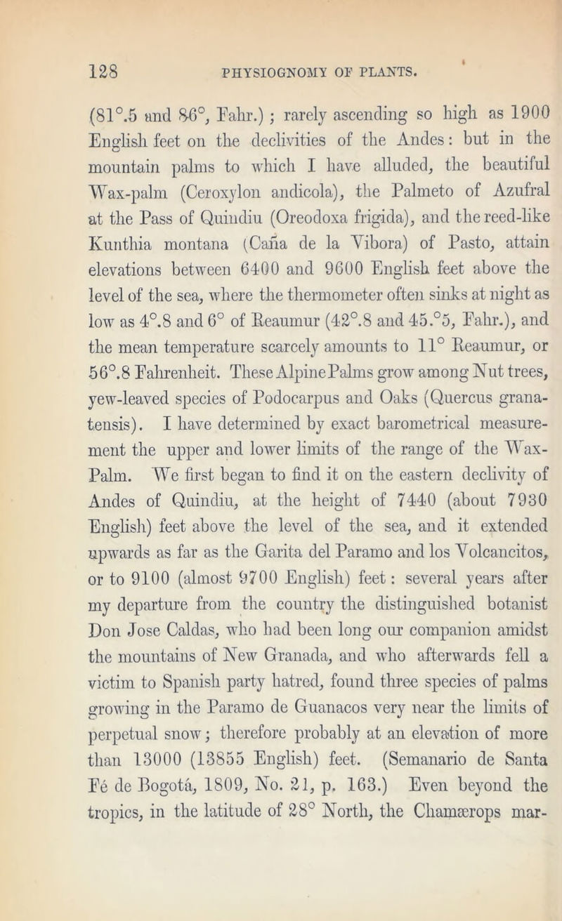 I (81°.5 tind 8-6°j Talir.); rarely ascending so high as 1900 Enirlish feet on the declivities of the Andes; but in the mountain palms to which 1 have alluded, the beautiful Wax-palm (Ceroxylon andicola), the Palmeto of Azufral at the Pass of Quindiu (Oreodoxa frigida), and the reed-like Kuiithia montana (Caiia de la Vibora) of Pasto, attain elevations between 6400 and 9600 English feet above the level of the sea, where the thermometer often sinks at night as low as 4°.8 and 6° of Eeaumur (42°.8 and 45.°5, Eahr.), and the mean temperature scarcely amounts to 11° Eeaumur, or 5 6°. 8 EalHenheit. These AlpinePahns grow among Nut trees, yew-leaved species of Podocarpus and Oaks (Quercus grana- tensis). I have determined by exact barometrical measure- ment the upper and lower limits of the range of the Wax- Palm. We ih-st began to find it on the eastern declivity of Andes of Quindiu, at the height of 7440 (about 7930 English) feet above the level of the sea, and it extended upwards as far as the Garita del Paramo and los Yolcancitos, or to 9100 (almost 9700 English) feet: several years after my departure from the country the distinguished botanist Don Jose Caldas, who had been long our companion amidst the mountains of New Granada, and who afterwards feU a victim to Spanish party hatred, found three species of palms growing in the Paramo de Guanacos very near the limits of perpetual snow; therefore probably at an elevation of more than 13000 (13855 English) feet. (Semanario de Santa Ee de Bogota, 1809, No. 21, p. 163.) Even beyond the tropics, in the latitude of 28° North, the Chamcerops mar-