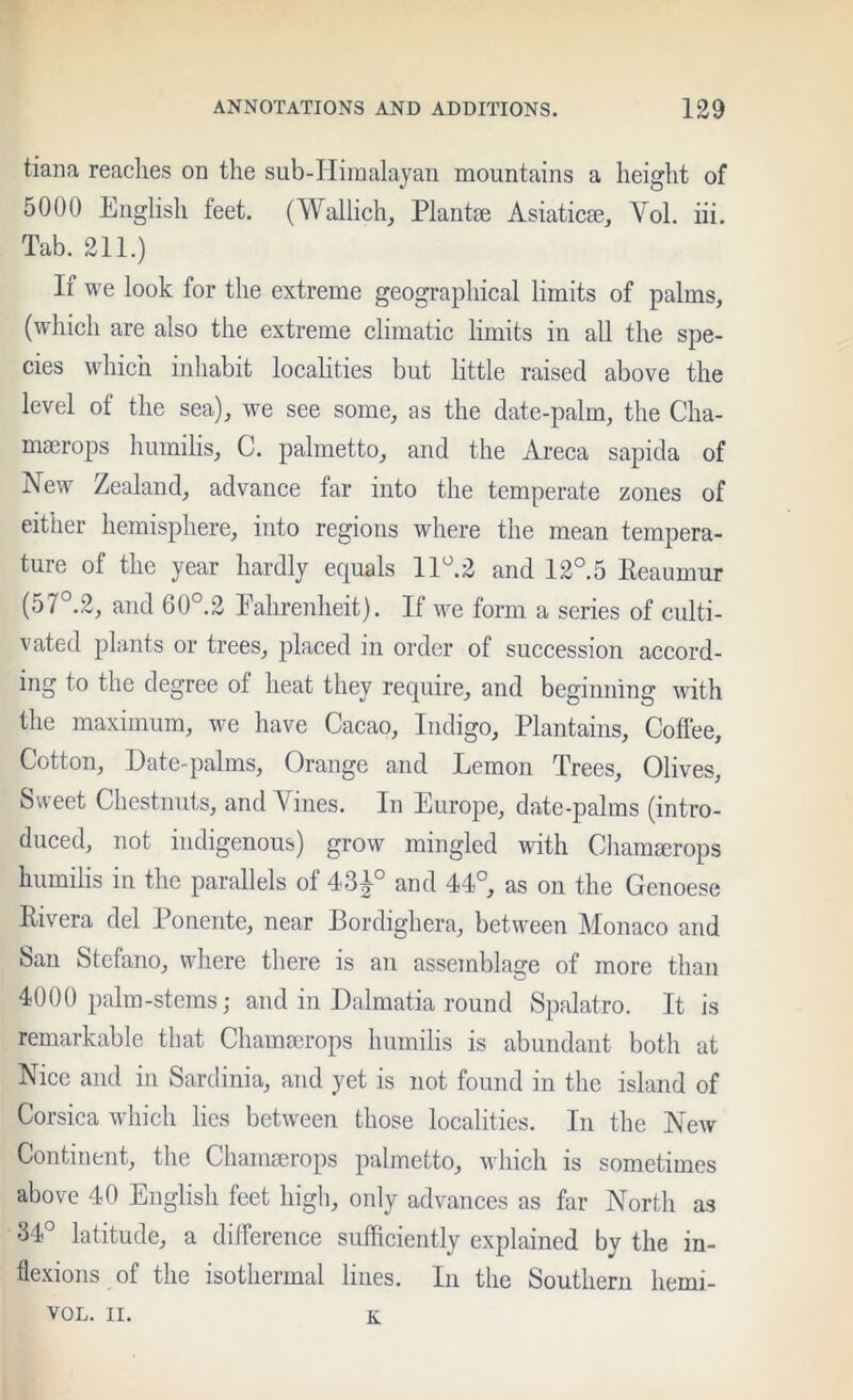 tiana reaches on the sub-Iiimalayan mountains a height of 5000 English feet. (Wallich, Plantae Asiaticse, Vol. iii. Tab. 211.) If we look for the extreme geographical limits of palms, (which are also the extreme climatic limits in all the spe- cies which inhabit locahties but little raised above the level of the sea), we see some, as the date-palm, the Cha- macrops humilis, C. palmetto, and the Areca sapida of New Zealand, advance far into the temperate zones of either hemisphere, into regions where the mean tempera- ture of the year hardly equals IE^.2 and 12°.5 Eeaumur (57°.2, and 60°.2 Eahrenheit). If we form a series of culti- vated plants or trees, placed in order of succession accord- ing to the degree of heat they require, and beginning with the maximum, we have Cacao, Indigo, Plantains, Cofiee, Cotton, Date-palms, Orange and Lemon Trees, Olives, Sweet Chestnuts, and Vines. In Europe, date-palms (intro- duced, not indigenous) grow mingled with Chamserops humilis in the parallels of 43^° and 44°, as on the Genoese Rivera del Ponente, near Bordighera, between Monaco and San Stefano, \Adiere there is an assemblage of more than 4000 palm-stems; and in Dalmatia round Spalatro. It is remarkable that Chammrops humilis is abundant both at Nice and in Sardinia, and yet is not found in the island of Corsica wdiich lies between those localities. In the New Continent, the Chamaerops palmetto, which is sometimes above 40 English feet high, only advances as far North as 34° latitude, a difference sufficiently explained by the in- flexions of the isothermal lines. In the Southern hemi- VOL. II. K