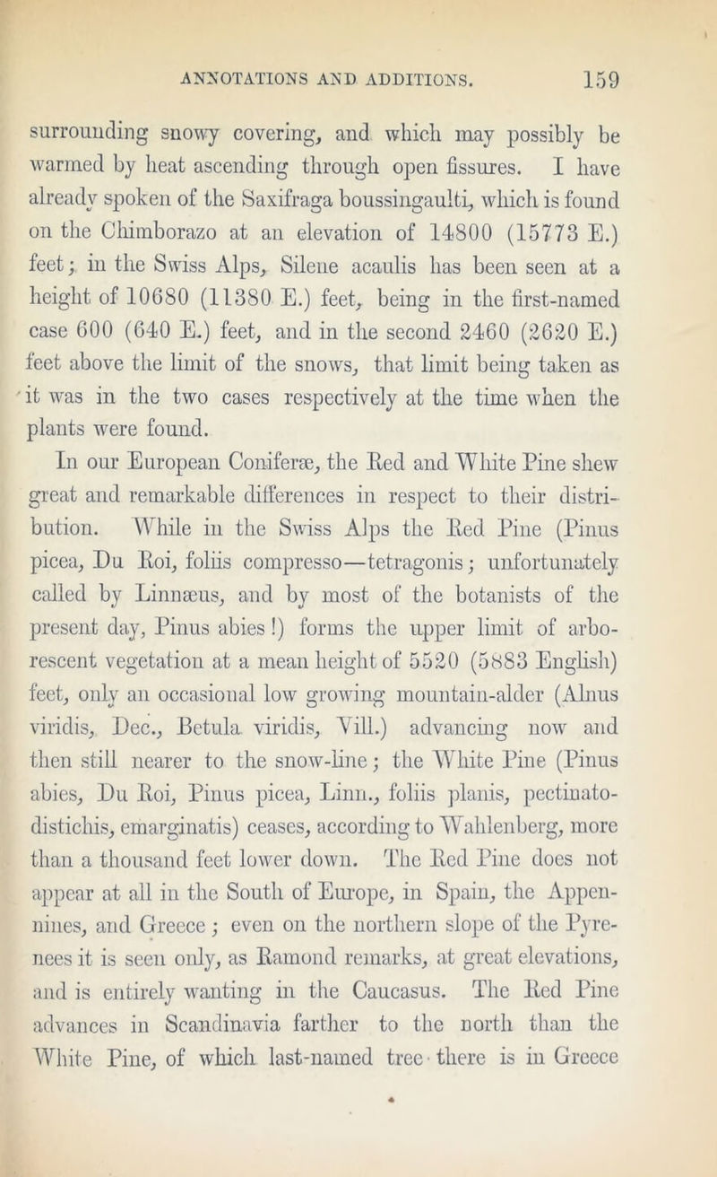 surrouuding snowy covering, and which inay possibly be warmed by heat ascending through open fissures. I have already spoken of the Saxifraga boussingaulti, which is found on the Cliimborazo at an elevation of 14800 (15773 E.) feet; in the Swiss Alps, Silene acaulis has been seen at a height of 10680 (11380 E.) feet, being in the first-named case 600 (640 E.) feet, and in the second 2460 (2620 E.) feet above the limit of the snows, that limit being taken as ' it was in the two cases respectively at the time when the plants were found. In our European Coniferae, the Ecd and White Pine shew great and remarkable difierences in respect to their distri- bution. While in the Swiss Alps the Red Pine (Pinus picea, Du Roi, foliis compresso—tetragoiiis; unfortunately called by Linnaeus, and by most of the botanists of the present day, Pinus abies!) forms the upper limit of arbo- rescent vegetation at a mean height of 5520 (5883 English) feet, only an occasional low growing mountain-alder (Alims viridis, Dec., Betula viridis, Yill.) advancing now and then still nearer to the snow-line; the White Pine (Pinus abies, Du Roi, Pinus picea, Linn., foliis plains, pcctiuato- distichis, emarginatis) ceases, according to Wahlenberg, more than a thousand feet lower down. The Red Pine does not appear at all in the South of Einope, in Spain, the Appen- nines, and Greece; even on the northern slope of the Pyre- nees it is seen only, as Ramond remarks, at great elevations, and is entirely wanting in the Caucasus. The Red Pine advances in Scandinavia farther to the north than the White Pine, of which last-named tree • there is in Greece