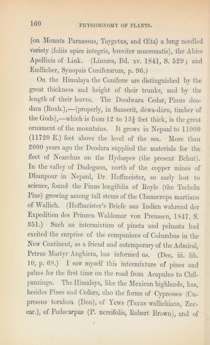 PHYSIOGNOMy OF PLANTS. (on Mounts Parnassus, Tajgetus, and ffita) a long needled variety (foliis apice integris, breviter mucronatis), the Abies Apolliuis of Link. (Liiinasa, Bd. xv. 1841, S. 529; and Endhcber, Synopsis Coniferarum, p. 96.) On the Himalaya the Coniferse are distinguished by the great thiekness and height of their trunks, and by the length of their leaves. The Deodwara Cedar, Finns deo- dara (Eoxb.),—(properly, in Sanscrit, dewa-daru, timber of the Gods),—which is from 12 to 13^ feet thick, is the great ornament of the mountains. It grows in Nepaul to 11000 (11720 E.) feet above the level of the sea. More than 2000 years ago the Deodara supplied the materials for the fleet of Nearclms on the Hydaspes (the present Behut). In the valley of Dudegaon, north of the copper mines of Dhunpour in Hepaul, Hr. Plotfmeister, so early lost to science, found the Pinus lougifolia of Boyle (the Tschclu Pine) growing among tall stems of the Chammrops martiana of Wallich. (HofTineistePs Briefe aus Indien wahrend der Expedition des Prinzen Waldemar von Preussen, 1847, S. 351.) Such an intermixture of pineta and palmata had excited the surprise of the companions of Columbus in the New Continent, as a friend and cotemporary of the Admiral, Petrus :Martyr Anghiera, has informed us. (Dec. iii. lib. 10, p. 68.) I saw myself this intermixture of pines and palms for the first time on the road from Acapulco to Chil- panzingo. The Himalaya, like the Mexican higlilands, has, besides Pines and Cedars, also the forms of Cypresses (Cu- pressus torulosa (Don), of Yews (Taxus waUichiana, Zuc- car.), of Podocarpus (P. nereifoha, Bobert Brown), and of