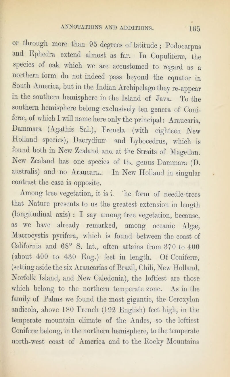 or througli more than 95 degrees of latitude; Podocarpus and Ephedra extend almost as far. In Cupulifeim, the species of oak which we are accustomed to regard as a northern form do not indeed pass beyond the equator in fcsouth America, but in the Indian Archipelago they re-appear in the southern hemisphere in the Island of Java. To the southern hemisphere belong exclusively ten genera of Coni- fera3, of which I will name here only the principal: Araucaria, Dammara (Agathis Sal.), Erenela (with eighteen New Holland species), Dacrydium and Lybocedrus, which is found both in New Zealand ana at the Straits of Mairellan. o New Zealand has one species of th^ genus Dammara (D. australis) and no Araucaria. In New Holland in simrular contrast the case is opposite. Among tree vegetation, it is i. he form of needle-trees that Nature presents to us the greatest extension in length (longitudinal axis) : I say among tree vegetation, because, as we have already remarked, among oceanic Algse, Macrocystis pyrifera, which is found between the coast of California and 68° S. lat., often attains from 370 to 400 (about 400 to 430 Eng.) feet in length. Of Coniferce, (setting aside the six Araucarias of Brazil, Chili, New Holland, Norfolk Island, and New Caledonia), the loftiest are those wdiich belong to the northern temperate zone. As in the family of Palms we found the most gigantic, the Ceroxylon andicola, above 180 Erench (192 English) feet high, in the temperate mountain climate of the Andes, so the loftiest Coniferce belong, in the northern hemisphere, to the temperate north-west coast of America and to the Rockv Mountains V