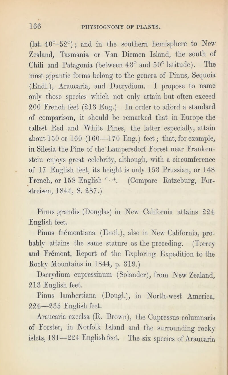 (lat. 40°-52°); and in the southern hemisphere to New Zealand, Tasmania or Yan Diemen Island, the south of Chili and Patagonia (between 43° and 50° latitude). The most gigantic forms belong to the genera of Pinus, Sequoia (EiidL), Araucaria, and Dacrydium. I propose to name only those species which not only attain but often exceed 200 Prench feet (213 Eng.) In order to afford a standard of comparison, it should be remarked that in Europe the tallest Red and White Pines, the latter especially, attain about 150 or 160 (160—170 Eng.) feet; that, for example, in Silesia the Pine of the Lampersdorf Forest near Franken- stein enjoys great celebrity, although, with a circumference of 17 English feet, its height is only 153 Prussian, or 148 French, or 158 Enghsh ^ ■ (Comjiare Ratzeburg, For- streisen, 1844, S. 287.) Pinus grandis (Douglas) in New California attains 224 English feet. Pinus fremontiana (End!.), also in New California, pro- bably attains the same stature as the preceding. (Torrey and Fremont, Report of the Exploring Expedition to the Rocky Mountains in 1844, p. 319.) Dacrydium cupressinum (Solander), from New Zealand, 213 English feet. Pinus lamberliana (Dough), in North-west America, 224—235 English feet. Araucaria excelsa (R. Brown), the Cupressus columnaris of Forster, in Norfolk Island and the surrounding rocky islets, 181—224 English feet. The six species of Araucaria