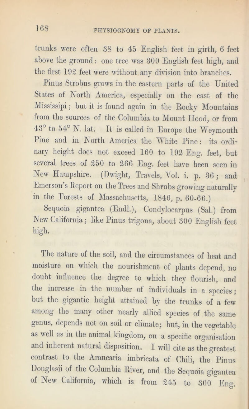 PHYSIOGNOMY OF PLANTS. trunks were often 38 to 45 English feet in girtli_, 6 feet above the ground: one tree was 300 English feet liigh^ and the first 192 feet were without any division into branches. Pinus Strobus grows in the eastern parts of the United States of North America, especially on the east of the Mississipi; but it is found again in the Rocky Mountains from the sources of the Columbia to Mount Hood, or from 43° to 54° N. lat. It is caUed in Europe the Weymouth Pine and in North America the White Pine: its ordi- nary height does not exceed 160 to 192 Eng. feet, but several trees of 250 to 266 Eng. feet have been seen in New Hampshire. (Dwight, Travels, Yol. i. p. 36; and Lmersoihs Report on the Trees and Shrubs growing naturaUy in the Eorests of Massachusetts, 1846, p. 60-66.) Secpioia gigantea (Endl.), Condylocarpus (Sal.) from New California; like Pinus trigona, about 300 English feet high. The nature of the soil, and the circumstances of heat and moisture on which the nourishment of plants depend, no doubt influence the degi’ee to which they flourisli, and the increase in the number of individuals in a species; but the gigantic height attained by the trunks of a few among the many other nearly allied species of the same genus, depends not on soil or climate; but, in the vegetable as well as in the animal kingdom, on a specific organisation and inheient natural disposition. I will cite as the greatest contrast to the Araucaria imbricata of Chili, the Pinus Douglasii of the Columbia River, and the Sequoia gigantea of New California, which is from 245 to 300 Eno-.