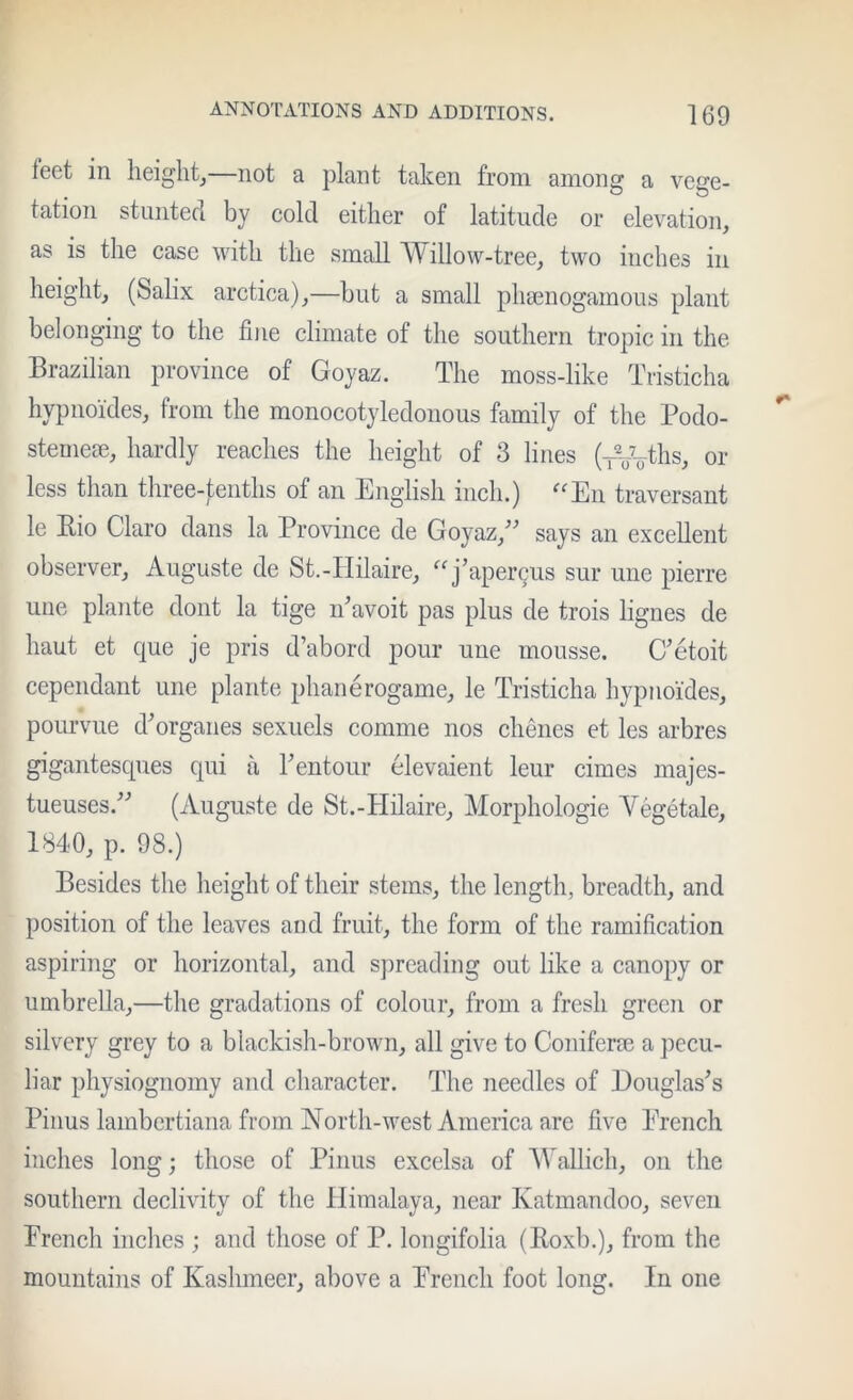 feet in height^—not a plant taken from among a vege- tation stunted by cold either of latitude or elevation, as is the case with the small Willow-tree, two inches in height, (Salix arctica),—but a small phsenogamous plant belonging to the fine climate of the southern tropic in the Brazilian province of Goyaz. The moss-like Tristicha hypnoides, from the monocotyledonous family of the Podo- stemese, hardly reaches the height of 3 lines (TVoths, or less than three-tenths of an English inch.) ^^En traversant le Bio Claro dans la Province de Goyaz,^^ says an excellent observer, Auguste de St.-IIilaire, ^^j’apercus sur une pierre line plante dont la tige idavoit pas plus de trois lignes de haut et que je pris d’abord pour une mousse. C'etoit cependant une plante phanerogame, le Tristicha hypnoides, pourviie d^organes sexiiels comme nos chenes et les arbres gigantesques qui a rentoiir elevaient leur cimes majes- tueuses.^^ (Auguste de St.-Hilaire, Morphologic Vegetale, 1840, p. 98.) Besides the height of their stems, the length, breadth, and position of the leaves and fruit, the form of the ramification aspiring or horizontal, and sjjreading out like a canopy or umbrella,—the gradations of colour, from a fresh green or silvery grey to a blackish-brown, all give to Conifera3 a pecu- liar physiognomy and character. The needles of I)ouglas'’s Pinus lambertiana from North-west America are five Erench inches long; those of Pinus excelsa of Wallich, on the southern declivity of the Himalaya, near Katmandoo, seven Erench inches ; and those of P. longifolia (Boxb.), from the mountains of Kashmeer, above a Erench foot long. In one