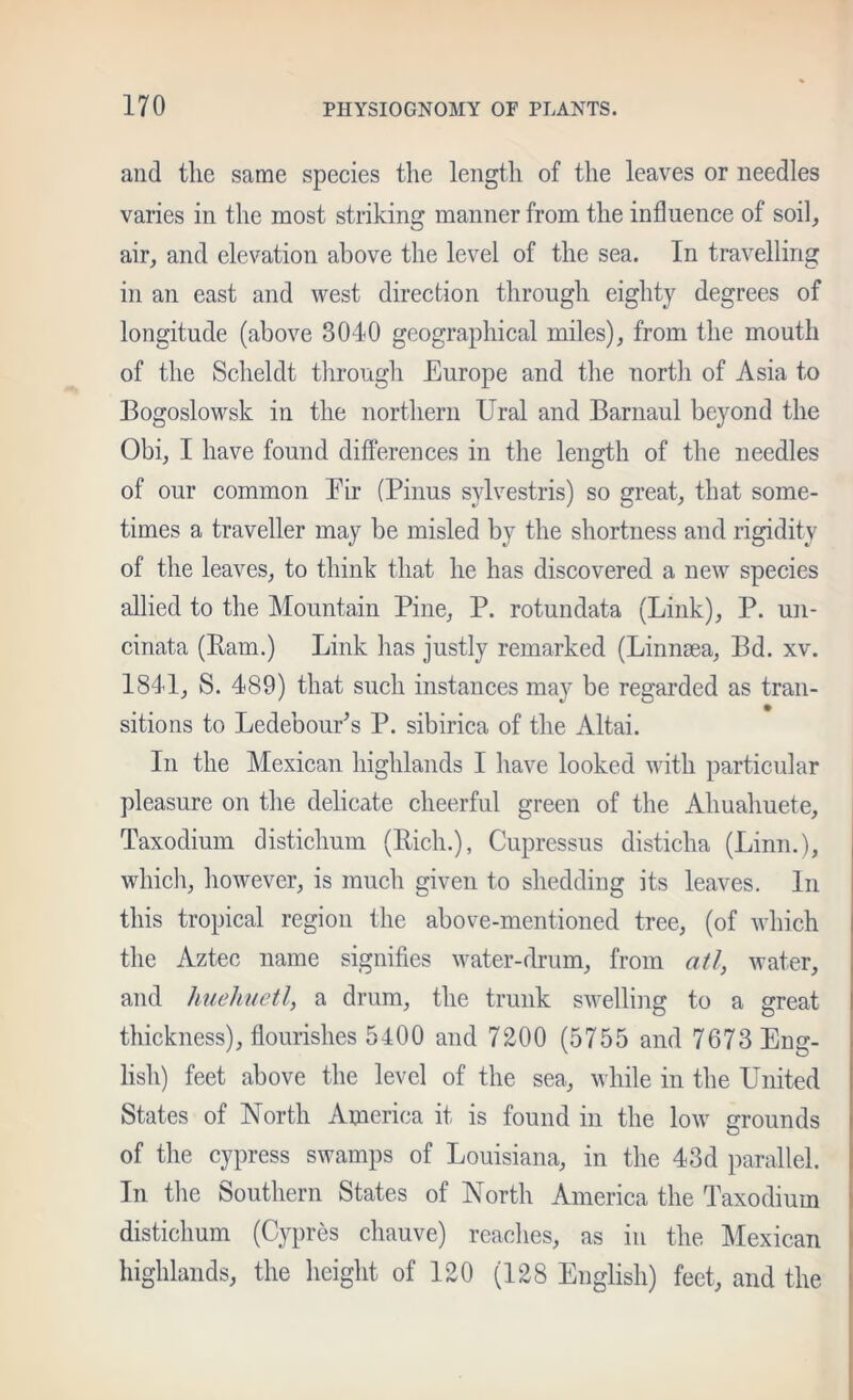 and the same species the length of the leaves or needles varies in the most striking manner from the influence of soil, air, and elevation above the level of the sea. In travelling in an east and west direction through eighty degrees of longitude (above 8040 geographical miles), from the mouth of the Scheldt tlirough Europe and the north of Asia to Bogoslowsk in the northern Ural and Barnaul beyond the Obi, I have found differences in the length of the needles of our common Eir (Pinus sylvestris) so great, that some- times a traveller may be misled by the shortness and rigidity of the leaves, to think that he has discovered a new species allied to the Mountain Pine, P. rotundata (Link), P. un- cinata (Ram.) Link has justly remarked (Linnsea, Bd. xv. 1841, S. 489) that such instances may be regarded as trail- sitions to LedebouPs P. sibirica of the Altai. In the Mexican highlands I have looked with particular pleasure on the delicate cheerful green of the Ahuahuete, Taxodium distichum (Rich.), Cupressus disticha (Linn.), whicli, however, is much given to shedding its leaves. In this tropical region the above-mentioned tree, (of which the Aztec name signifies water-drum, from atl, water, and huehuetl, a drum, the trunk swelling to a great thickness), flourishes 5400 and 7200 (5755 and 7673 Eng- lish) feet above the level of the sea, while in the United States of North America it is found in the low grounds of the cypress swamps of Louisiana, in the 43d parallel. In tlie Southern States of North America the Taxodium distichum (Cypres chauve) reaches, as in the Mexican highlands, the height of 120 (128 English) feet, and the