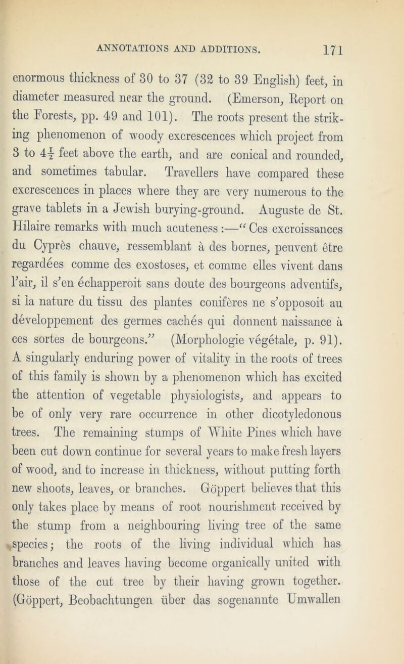 enormous tliickness of 30 to 37 (32 to 39 English) feet, in diameter measured near the ground. (Emerson, Report on the Forests, pp. 49 and 101). The roots present the strik- ing phenomenon of woody excrescences which project from 3 to 4j feet above the earth, and are conical and rounded, and sometimes tabular. Travellers have compared these excrescences in places where they are very numerous to the grave tablets in a Jewish burying-ground. Auguste de St. Hilaire remarks with much acuteness :—Ces excroissances du Cypres chauve, ressemblant a des homes, peuvent etre regardees comme des exostoses, et comme elles vivent dans Fair, il s^en echapperoit sans doute des bourgeons adventifs, si la nature du tissu des plantes coniferes ne s^opposoit au developpement des germes caches qui donnent naissance a ces sortes de bourgeons.’’^ (Morphologie vegetale, p. 91). A singularly enduring poAver of vitality in the roots of trees of tins family is sliown by a phenomenon which has excited the attention of vegetable physiologists, and appears to be of only very rare occurrence in other dicotyledonous trees. The remaining stumps of White Pines which have been cut down continue for several years to make fresh layers of wood, and to increase in thickness, without putting forth new shoots, leaves, or branches. Goppert believes that this only takes place by means of root nourishment received by the stump from a neighbouring living tree of the same ifSpecies; the roots of the living individual which has branches and leaves having become organically united with those of the eut tree by their having grown together. (Goppert, Beobachtungen ilber das sogenaniite UmAvallen