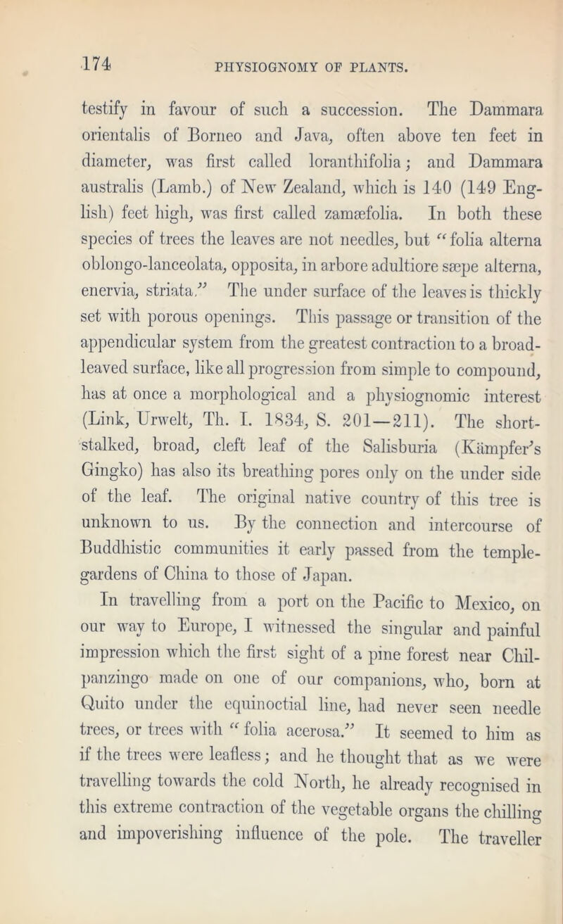 testify in favour of such a succession. The Dammara orientalis of Borneo and Java, often above ten feet in diameter, was first called loranthifolia; and Dammara australis (Lamb.) of New Zealand, Avhich is 140 (149 Eng- lish) feet high, was first called zamaefolia. In both these species of trees the leaves are not needles, but “ folia alterna oblongo-lanceolata, opposita, in arbore adultiore smpe alterna, enervia, striata/^ The under surface of the leaves is thickly set with porous openings. This passage or transition of the appendicular system from the greatest contraction to a broad- leaved surface, like all progression from simple to compound, has at once a morphological and a physiognomic interest (Link, UrAvelt, Th. 1. 1834, S. 201—211). The short- stalked, broad, cleft leaf of the Salisburia (Kiiniiifer's Gingko) has also its breathing pores only on the under side of the leaf. The original native country of this tree is unknown to us. By the connection and intercourse of Buddhistic communities it early passed from the temple- gardens of China to those of Japan. In travelling from a port on the Pacific to Mexico, on our way to Europe, I witnessed the singular and painful impression which the first sight of a pine forest near Chil- panzingo made on one of our companions, who, born at Quito under the equinoctial line, had never seen needle trees, or trees with folia acerosa. It seemed to him as if the trees were leafless; and he thought that as we were travelling towards the cold North, he already recognised in this extreme contraction of the vegetable organs the chilling and impoverishing influence of the pole. The traveller