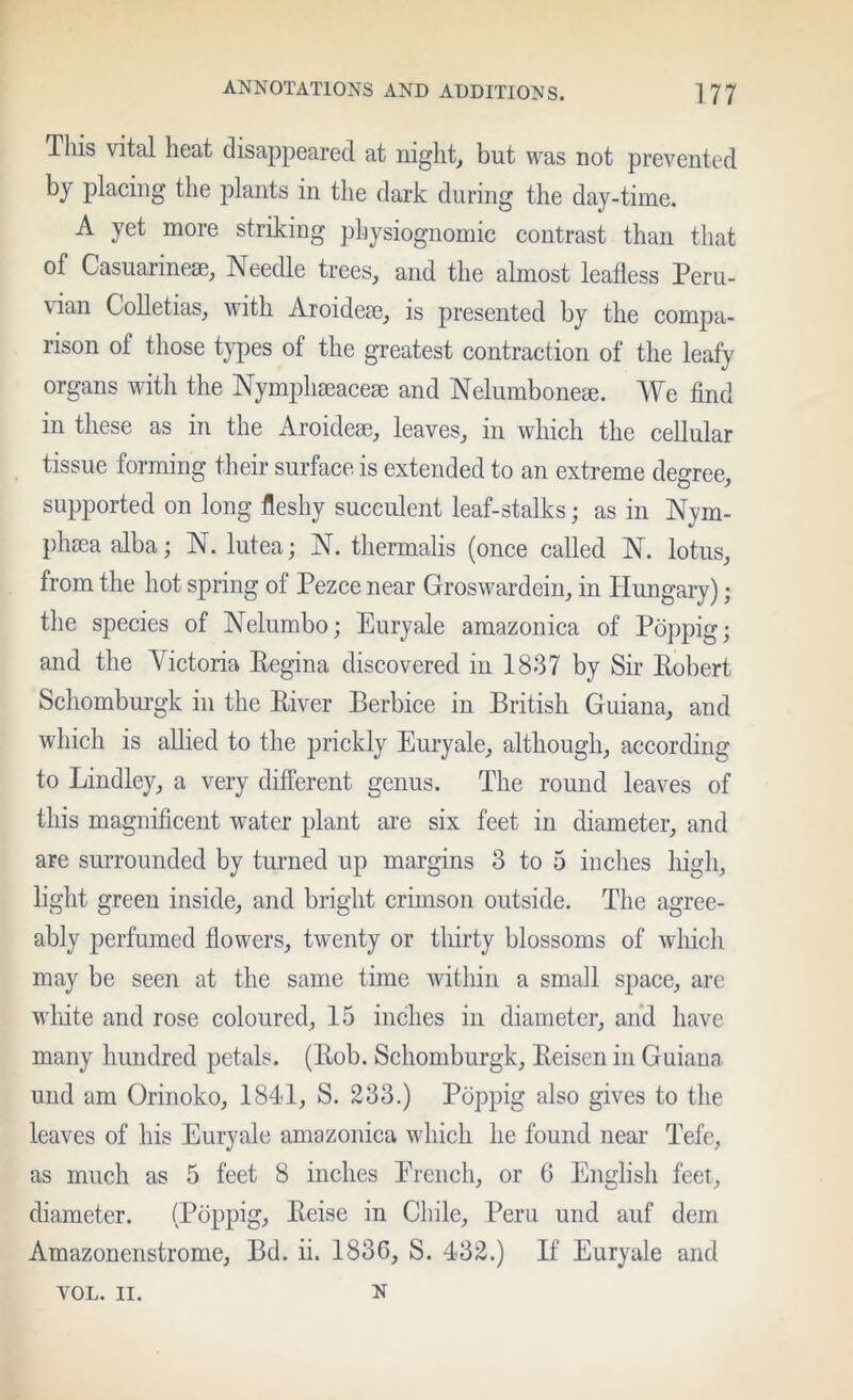 Tills vital heat disaiipeared at night, but was not prevented bj placing the plants in the dark during the day-time. A yet more striking physiognomic contrast than that of Casuarinese, Needle trees, and the almost leafless Peru- vian CoUetias, with Aroidese, is presented by the compa- rison of those t}^es of the greatest contraction of the leafy organs with the Nymphseaceae and Nelumbonese. We find in these as in the Aroidese, leaves, in which the cellular tissue forming their surface is extended to an extreme degree, supported on long fleshy succulent leaf-stalks; as in Nym- phsea alba; N. lutea; N. thermalis (once called N. lotus, from the hot spring of Pezce near Groswardein, in Hungary); the species of Nelumbo; Euryale amazonica of Poppig; and the Victoria Pegina discovered in 1837 by Sir Eobert Schomburgk in the River Berbice in British Guiana, and which is allied to the prickly Euryale, although, according to Bindley, a very different genus. The round leaves of this magnificent water plant are six feet in diameter, and are surrounded by tuimed up margins 3 to 5 inches high, light green inside, and bright crimson outside. The agree- ably perfumed flowers, twenty or thirty blossoms of which may be seen at the same time within a small space, arc wliite and rose coloured, 15 inches in diameter, and have many hundred petals. (Rob. Schomburgk, Reisen in Guiana und am Orinoko, 1841, S. 233.) Poppig also gives to the leaves of his Euryale amazonica wdiich he found near Tefe, as much as 5 feet 8 inches Erench, or 6 English feet, diameter. (Poppig, Reise in Chile, Peru und auf dem Amazonenstrome, Bd. ii. 1836, S. 432.) If Euryale and