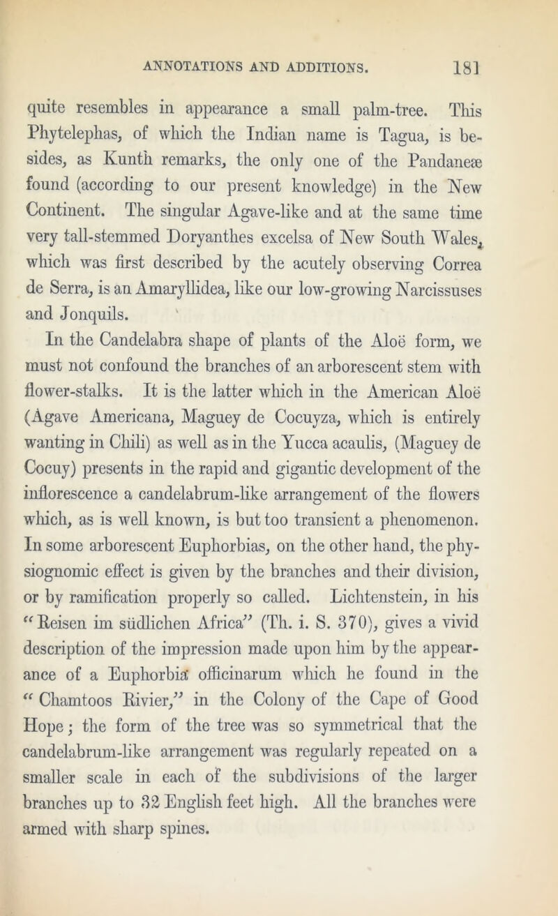quite resembles in appearance a small palm-tree. Tliis Phytelephas, of which the Indian name is Tagua, is be- sides, as Kunth remarks, the only one of the Pandaneae found (accordiag to our present knowledge) in the New Continent. The singular Agave-like and at the same time very tall-stemmed Doryanthes excelsa of New South Wales^ which was first described by the acutely observing Correa de Serra, is an Amaiyllidea, like our low-growing Narcissuses and Jonquils. In the Candelabra shape of plants of the Aloe form, we must not confound the branches of an arborescent stem with flower-stalks. It is the latter which in the American Aloe (Agave Americana, Maguey de Cocuyza, which is entirely wanting in Chili) as well as in the Yucca acaulis, (Maguey de Cocuy) presents in the rapid and gigantic development of the inflorescence a candelabrum-like arrangement of the flowers which, as is well known, is but too transient a phenomenon. In some arborescent Euphorbias, on the other hand, the phy- siognomic effect is given by the branches and their division, or by ramification properly so called. Lichtenstein, in his ^^Reisen im siidlichen Africa^^ (Th. i. S. 370), gives a vivid description of the impression made upon him by the appear- ance of a Euphorbiil officinarum which he found in the “ Chamtoos Rivier,^^ in the Colony of the Cape of Good Hope j the form of the tree was so symmetrical that the candelabrum-like arrangement was regularly repeated on a smaller scale in each of the subdivisions of the larger branches up to 32 English feet high. All the branches were armed with sharp spines.
