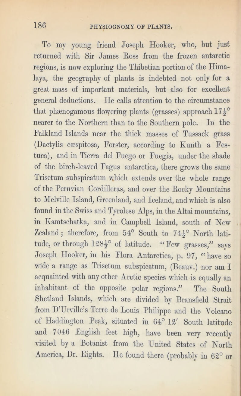 t To my young friend Josepli Hooker, who, but just returned with Sir James Eoss from the frozen antarctic regions, is now exploring the Thibetian portion of the Hima- laya, the geography of plants is indebted not only for a great mass of important materials, but also for excellent general deductions. He calls attention to the circumstance that phaenogamous flowering plants (grasses) approach 17^° nearer to the Northern than to the Southern pole. In the Falkland Islands near the thick masses of Tussack grass (HactyHs caespitosa, Forster, according to Kunth a Fes- tuca), and in Tierra del Fuego or Fuegia, under the sliade of the birch-leaved Fagus antarctica, there grows the same Trisetum subspicatum which extends over the whole range of the Peruvian Cordilleras, and over the Eocky Mountains to Melville Island, Greenland, and Iceland, and which is also found in the Swiss and TjTolese Alps, in the Altai mountains, in Kamtschatka, and in Campbell Island, south of New Zealand; therefore, from 54° South to 74^° North lati- tude, or through I28|-° of latitude. Few grasses,' says Joseph Hooker, in his Flora Antarctica, p. 97, have so wide a range as Trisetum subspicatum, (Beauv.) nor am I acquainted with any other Arctic species which is equally an inhabitant of tlie opposite polar regions. The South Shetland Islands, which are divided by Bransfield Strait from D’Urville’s Terre de Louis Philippe and the Volcano of Haddington Peak, situated in 64° 12' South latitude and 7046 English feet high, have been very recently visited by a Botanist from the United States of North America, Dr. Eights. He found there (probably in 62° or