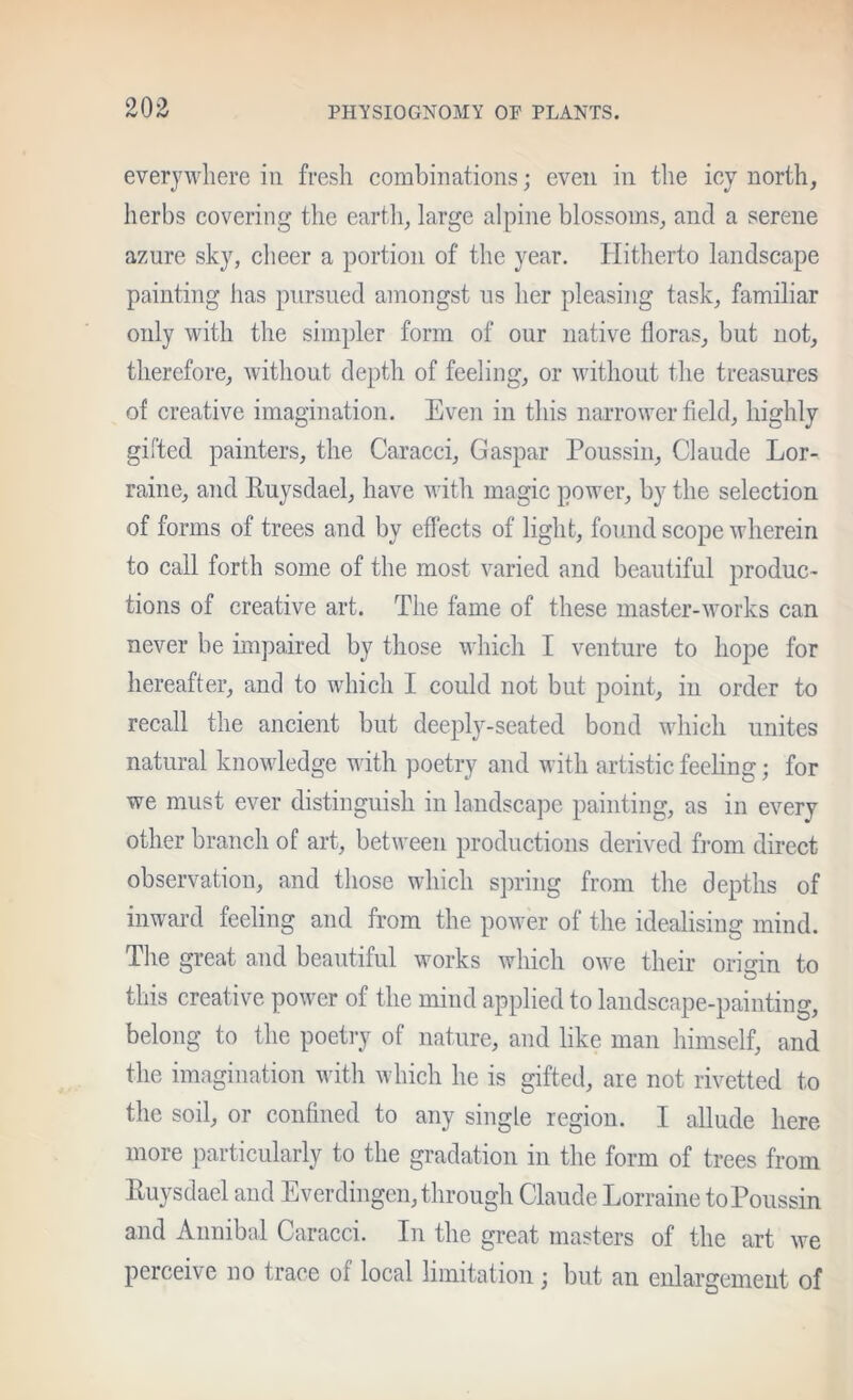 everyivliere in fresh combinations; even in the icy north, herbs covering the eartli, large alpine blossoms, and a serene azure sky, cheer a portion of the year. Hitherto landscape painting has pursued amongst us her pleasing task, familiar only with the simpler form of our native floras, but not, therefore, Avithout depth of feeling, or Avithout the treasures of creative imagination. Even in this narroAA^er field, highly girted painters, the Caracci, Caspar Poussin, Claude Lor- raine, and Ruysdael, have Avith magic power, by the selection of forms of trees and by effects of light, found scope Avherein to call forth some of the most varied and beautiful produc- tions of creative art. The fame of these master-Avorks can never be impaired by those Avhich I venture to hope for hereafter, and to which I could not but point, in order to recall the ancient but deeply-seated bond Avhich unites natural knoAvledge with poetry and with artistic feeling; for we must ever distinguish in landscape painting, as in every other branch of art, betAveen productions derived from direct observation, and those which spring from the depths of inward feeling and from the poAver of the idealising mind. The great and beautiful works Avhich oAve their origin to this creative poAver of the mind applied to landscape-painting, belong to the poetry of nature, and like man himself, and the imagination Avith which he is gifted, are not rivetted to the soil, or confined to any single region. I allude here more particularly to the gradation in the form of trees from Euysdael and Everdingen, through Claude Lorraine to Poussin and Annibal Caracci. In the great masters of the art Ave perceive no trace of local limitation; but an enlargement of