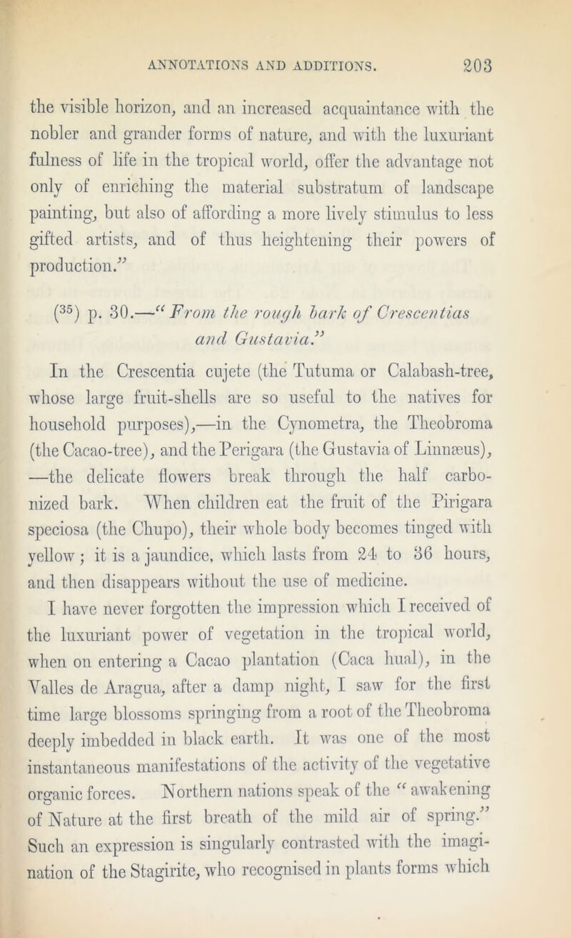 the visible horizon, and an increased acquaintance with the nobler and grander forms of nature, and with the luxuriant fulness of life in the tropical world, offer the advantage not only of enriching the material substratum of landscape painting, but also of affording a more lively stimulus to less gifted artists, and of thus heightening their po^vers of production.'’^’ (3®) p. 30.—‘‘From the rough hark of Creace/itias and GufitaviaF In the Crescentia cujete (the Tutuma or Calabash-tree, whose large fruit-shells are so useful to the natives for household purposes),—in the Cynometra, the Theobroma (the Cacao-tree), and the Perigara (the Gustavia of Linnmus), —the delicate flowers break through the half carbo- nized bark. VYlien children eat the fruit of the Pirigara speciosa (the Chupo), their whole body becomes tinged with yellow ; it is a jaundice, which lasts from 24 to oG hours, and then disappears without the use of medicine. I have never forgotten the impression which I received of the luxuriant power of vegetation in the tro])ical world, when on entering a Cacao plantation (Caca hual), in the Valles de Aragua, after a damp night, I saw for the first time large blossoms springing from a root of the Theobroma deeply imbedded in black earth. It was one of the most instantaneous manifestations of the activity of the vegetative organic forces. Northern nations speak of the “ awakening of Nature at the first breath of the mild air of spring.’’ Such an expression is singularly contrasted with the imagi- nation of the Stagirite, who recognised in plants forms which