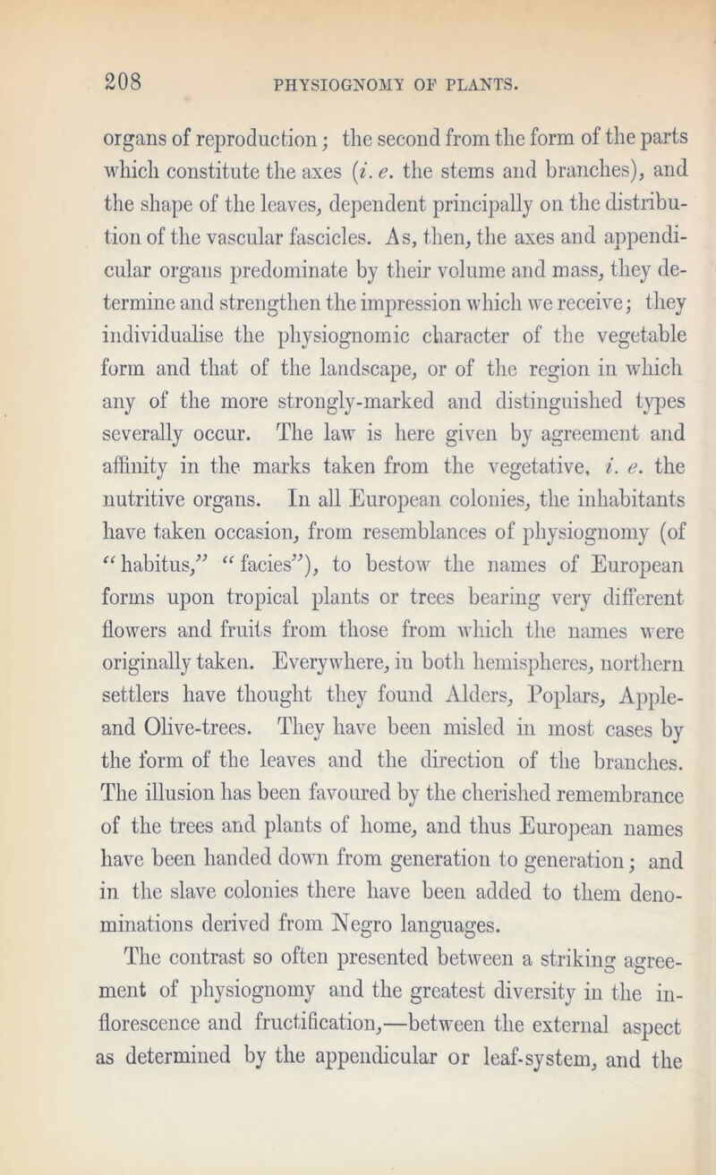 organs of reproduction; the second from the form of the parts which constitute the axes {i. e. the stems and branches), and the shape of the leaves, de])endent principally on the distribu- tion of the vascular fascicles. As, then, the axes and appendi- cular organs predominate by their volume and mass, they de- termine and strengthen the impression which we receive; they individualise the physiognomic character of the vegetable form and that of the landscape, or of tlie region in which any of the more strongly-marked and distinguished types severally occur. The law is here given by agreement and affinity in the marks taken from the vegetative, i. e. the nutritive organs. In all European colonies, the inhabitants have taken occasion, from resemblances of physiognomy (of habitus,'’^ “ facies’’), to bestow the names of European forms upon tropical plants or trees bearing very different flowers and fruits from those from which the names were originally taken. Everywhere, in both hemispheres, northern settlers have thought they found Alders, Poplars, Apple- and Olive-trees. They have been misled in most cases by the form of the leaves and the direction of the branches. The illusion has been favoured by the cherished remembrance of the trees and plants of home, and thus European names have been handed down from generation to generation; and in the slave colonies there have been added to them deno- minations derived from Negro languages. The contrast so often presented between a striking agree- ment of physiognomy and the greatest diversity in the in- florescence and fructification,—between the external aspect as determined by the appendicular or leaf-system, and the