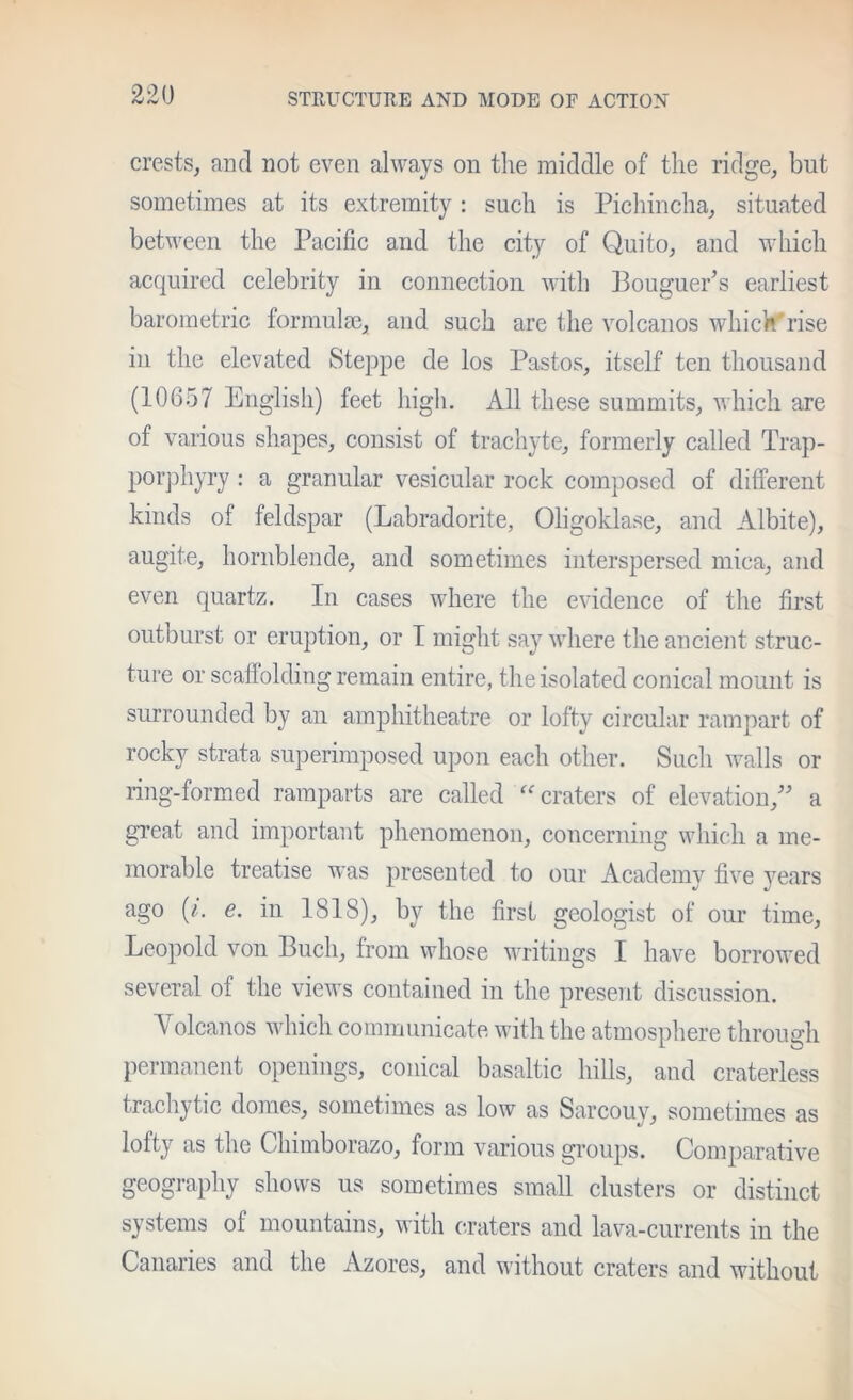 crests, and not even always on the middle of the ridge, but sometimes at its extremity : such is Pichincha, situated between the Pacific and the city of Quito, and which acquired celebrity in connection v-ith Bouguer’s earliest barometric formulm, and such are the volcanos which’'rise in the elevated Steppe de los Pastos, itself ten thousand (10657 English) feet high. All these summits, which are of various shapes, consist of trachyte, formerly called Trap- porjihyry : a granular vesicular rock composed of different kinds of feldspar (Labradorite, Oligoklase, and Albite), augite, hornblende, and sometimes interspersed mica, and even quartz. In cases where the evidence of the first outburst or eruption, or I might say where the ancient struc- ture or scaffolding remain entire, the isolated conical mount is surrounded by an amphitheatre or lofty circular rampart of rock]^ strata superimposed upon each other. Such walls or ring-formed ramparts are called ''craters of elevation,” a gi’eat and important phenomenon, concerning which a me- morable treatise was presented to our Academy five years ago {i. e. in 1818), by the first geologist of our time, Leopold von Buch, from whose writings I have borrowed several of the views contained in the present discussion. Volcanos which communicate with the atmosphere through permanent openings, conical basaltic hills, and craterless trachytic domes, sometimes as low as Sarcouy, sometimes as lofty as the Chimborazo, form various groups. Comparative geography shows us sometimes small clusters or distinct systems of mountains, with craters and lava-currents in the Canaries and the Azores, and without craters and without
