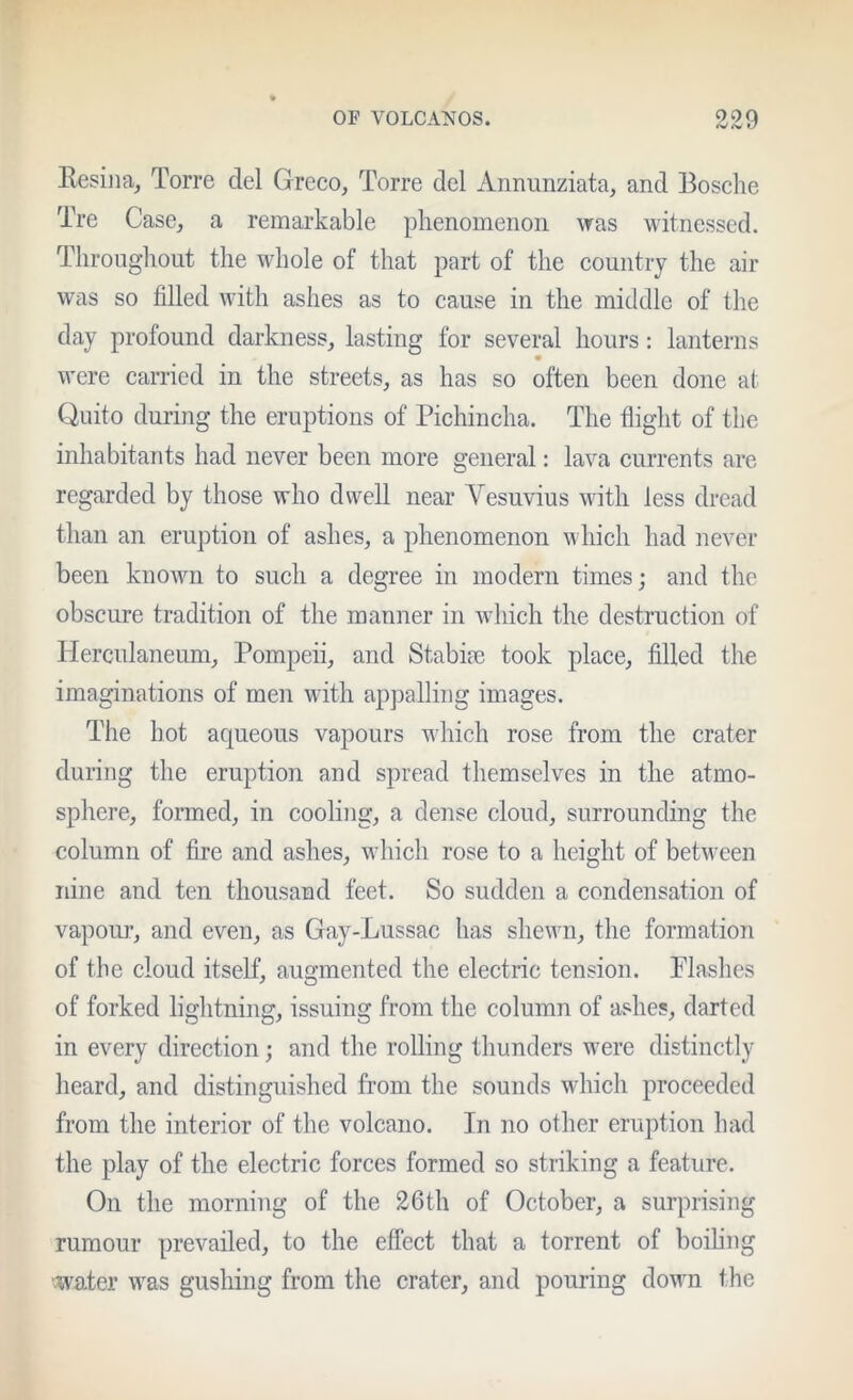 f/ Kesiiia^ Torre del Greco, Torre del Annimziata, and Bosche Tre Case, a remarkable phenomenon was witnessed. Tlirongliout the whole of that part of the country the air was so filled wdth ashes as to cause in the middle of the day profound darkness, lasting for several hours: lanterns w’ere carried in the streets, as has so often been done at Quito during the eruptions of Pichincha. The flight of the inhabitants had never been more general: lava currents are regarded by those who dwell near Vesuvius with less dread than an eruption of ashes, a phenomenon w liich had never been known to such a degree in modern times; and the obscure tradition of the manner in wdiich the destruction of Herculaneum, Pompeii, and Stabim took place, filled the imaginations of men with appalling images. The hot aqueous vapours wdiich rose from the crater during the eruption and spread themselves in the atmo- sphere, formed, in cooling, a dense cloud, surrounding the column of fire and ashes, wdiich rose to a height of between nine and ten thousand feet. So sudden a condensation of vapoiu’, and even, as Gay-Lussac has shewn, the formation of the cloud itself, augmented the electric tension. Plashes of forked lightning, issuing from the column of ashes, darted in every direction; and the rolling thunders were distinctly heard, and distinguished from the sounds wdiich proceeded from the interior of the volcano. In no other eruption had the play of the electric forces formed so striking a feature. On the morning of the 26tli of October, a surprising rumour prevailed, to the effect that a torrent of boihng water was gushing from the crater, and pouring dowm the