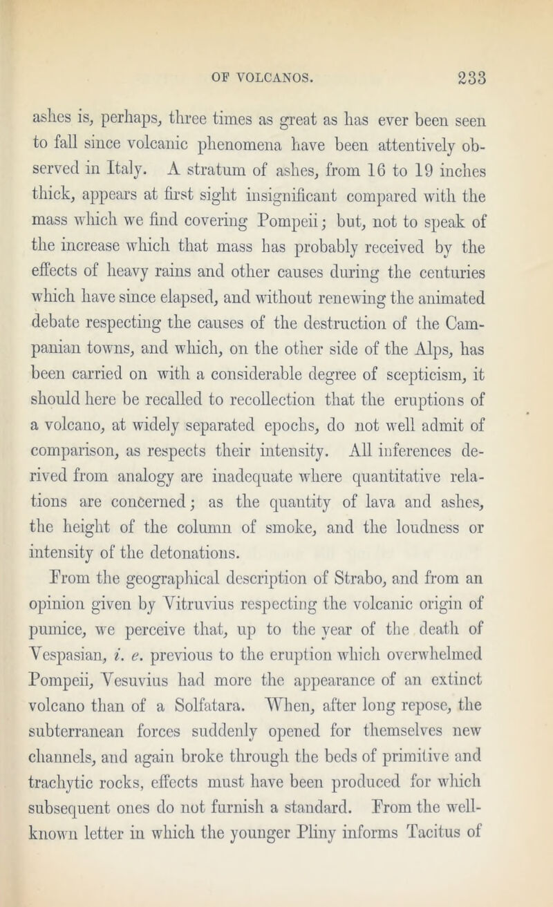 ashes is, perhaps, three times as great as has ever been seen to fall since volcanic phenomena have been attentively ob- served in Italy. A stratum of ashes, from 16 to 19 inches thick, appears at first sight insignificant compared with the mass whieh w'e find covering Pompeii; but, not to speak of the increase which that mass has probably received by the efiects of heavy rains and other causes during the centuries which have since elapsed, and without renewing the animated debate respecting the causes of the destruction of the Cam- panian towns, and which, on the other side of the Alps, has been carried on with a considerable degree of scepticism, it should here be recalled to recollection that the eruptions of a volcano, at widely separated epochs, do not well admit of comparison, as respects their intensity. All inferences de- rived from analogy are inadequate where quantitative rela- tions are concerned; as the quantity of lava and ashes, the height of the column of smoke, and the loudness or intensity of the detonations. Prom the geographical description of Strabo, and from an opinion given by Yitruvius respecting the volcanic origin of pumice, we perceive that, up to the year of the death of Vespasian, i. e. previous to the eruption which overwhelmed Pompeii, Vesuvius had more the appearance of an extinct volcano than of a Solfatara. When, after long repose, the subterranean forces suddeidy opened for themselves new channels, and again broke through the beds of primitive and trachytic rocks, effects must have been produced for which subsequent ones do not furnish a standard. Prom the well- known letter in which the younger Pliny informs Tacitus of