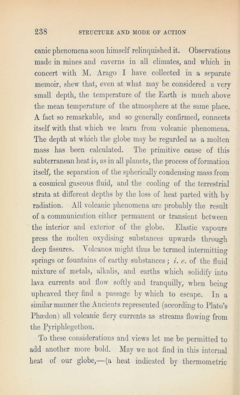 canic phenomena soon himself relinquished it. Observations made in mines and caverns in all climates, and which in concert with M. Arago I have collected in a separate memoir, shew that, even at what may be considered a very small depth, the temperature of the Earth is much above the mean temperature of the atmosphere at the same place. A fact so remarkable, and so generally confirmed, connects itself with that which we learn from volcanic phenomena. The depth at which the globe may be regarded as a molten mass has been calculated. The primitive cause of this subterranean heat is, as in all planets, the process of formation itself, the separation of the spherically condensing mass from a cosmical gaseous fluid, and the cooling of the terrestrial strata at different depths by the loss of heat parted with by radiation. All volcanic phenomena are jjrobably the result of a communication either permanent or transient between the interior and exterior of the globe. Elastic vapours press the molten oxydising substances upwards through deep fissures. Volcanos might thus be termed intermitting springs or fountains of earthy substances; i. e. of the fluid mixtiu'e of metals, alkalis, and earths which solidify into lava currents and flow softly and tranquilly, when being uphcaved they find a passage by which to escape. In a similar manner the Ancients represented (according to Plato’s Phaedon) all volcanic fiery currents as streams flowing from the Pyriphlegethon. To these considerations and views let me be permitted to add another more bold. May we not find in this internal heat of our globe,—(a heat indicated by thermometric