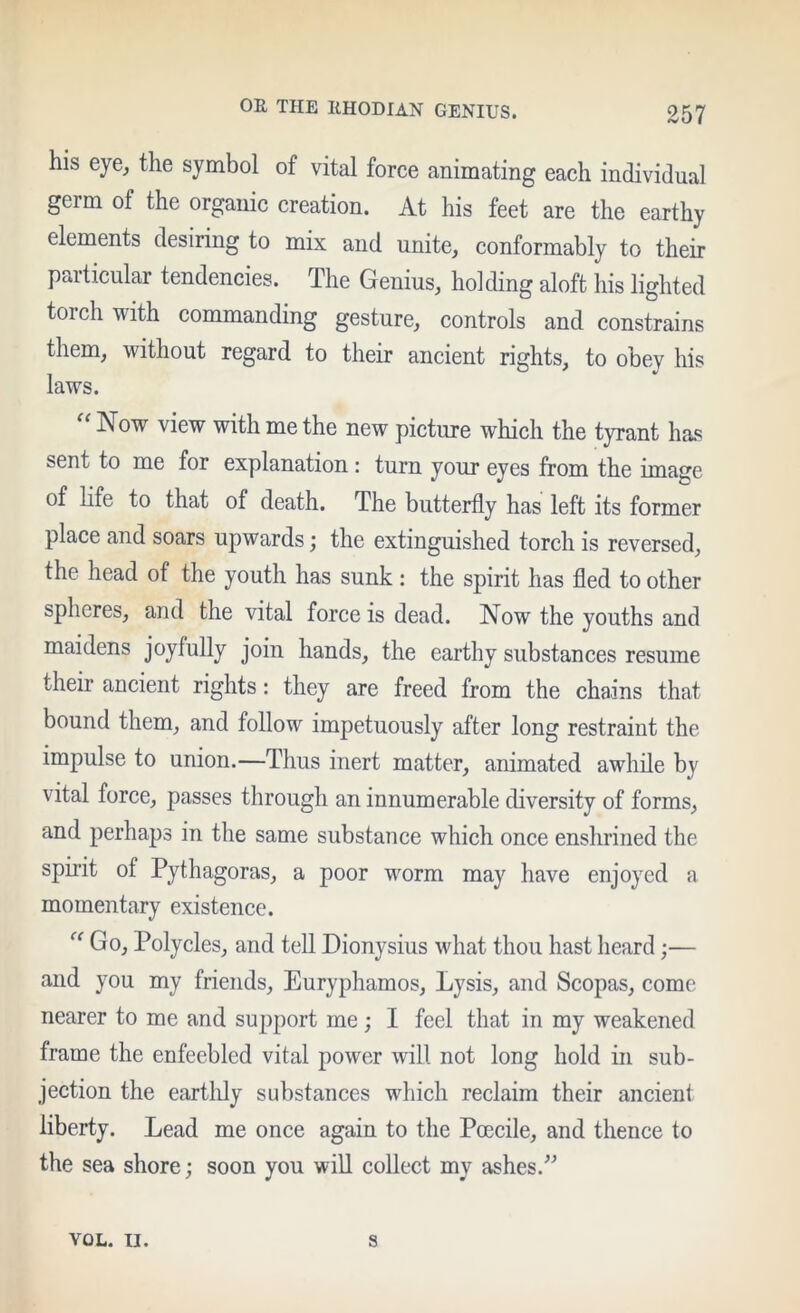 his eye^ the symbol of vital force animating each individual germ of the organic creation. At his feet are the earthy elements desiring to mix and unite, conformably to their particular tendencies. The Genius, holding aloft his lighted torch with commanding gesture, controls and constrains them, without regard to their ancient rights, to obey his laws. “ Now view with me the new picture which the tyrant has sent to me for explanation : turn your eyes from the image of life to that of death. The butterfly has left its former place and soars upwards; the extinguished torch is reversed, the head of the youth has sunk: the spirit has fled to other spheres, and the vital force is dead. Now the youths and maidens joyfully join hands, the earthy substances resume their ancient rights: they are freed from the chains that bound them, and follow impetuously after long restraint the impulse to union.—Thus inert matter, animated awhile by vital force, passes through an innumerable diversity of forms, and perhaps in the same substance which once enshrined the spirit of Pythagoras, a poor worm may have enjoyed a momentary existence. Go, Polycles, and tell Dionysius what thou hast heard;— and you my friends, Euryphamos, Lysis, and Scopas, come nearer to me and support me; I feel that in my weakened frame the enfeebled vital power will not long hold in sub- jection the eartlily substances which reclaim their ancient liberty. Lead me once again to the Pcecile, and thence to the sea shore; soon you will collect my ashes. VOL. II. s