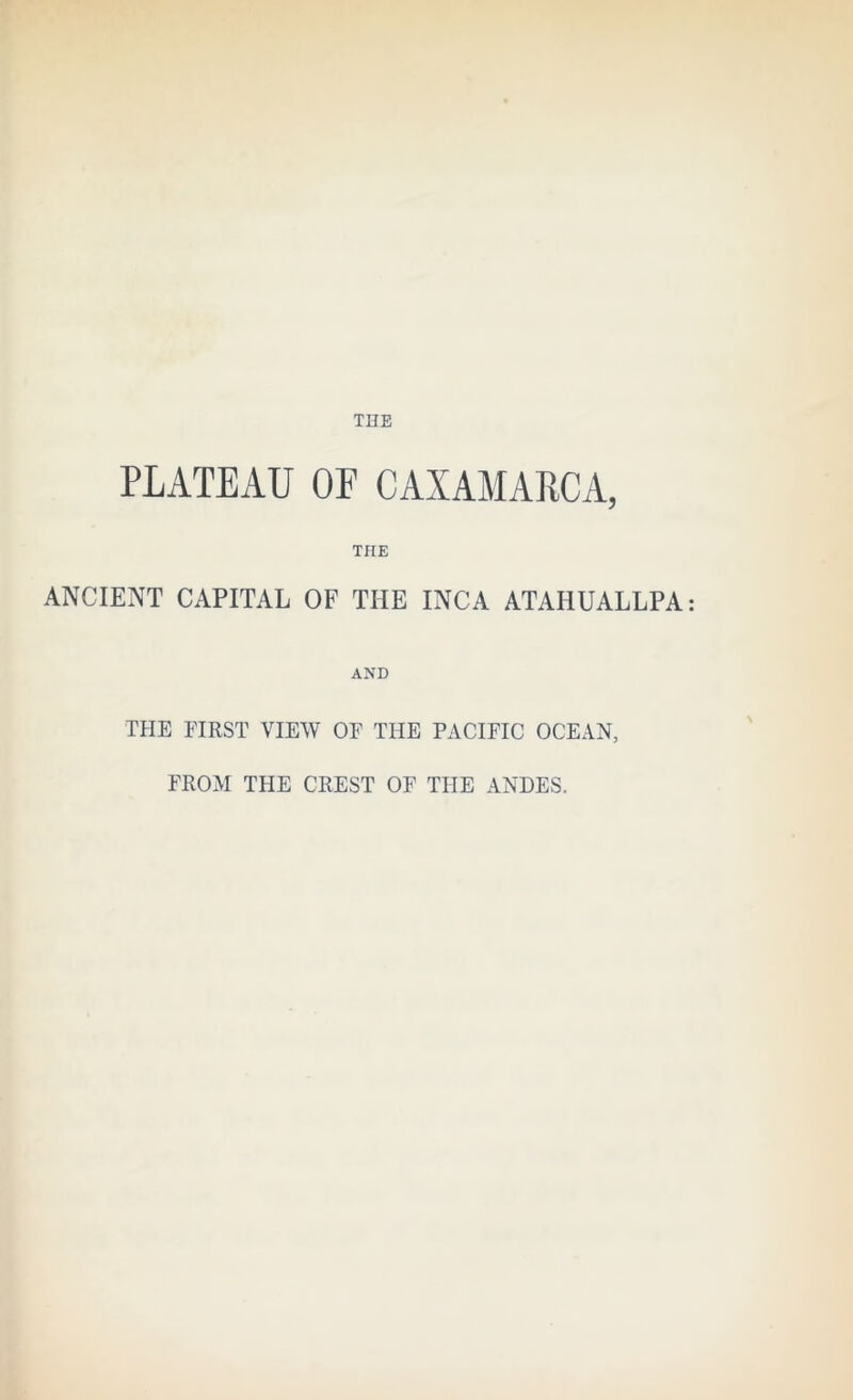 THE PLATEAU OF CAXAMAPCA, THE ANCIENT CAPITAL OF THE INCA ATAHUALLPA AND TFIE FIRST VIEW OF THE PACIFIC OCEAN, FROM THE CREST OF THE ANDES.